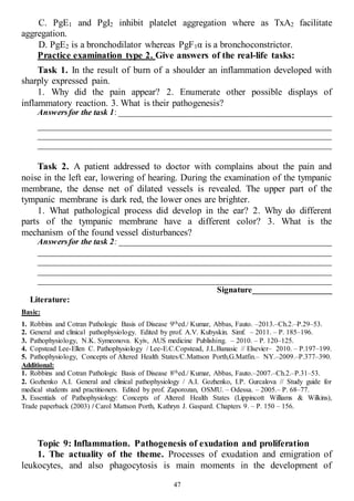47
С. PgE1 and PgI2 inhibit platelet aggregation where as TxA2 facilitate
aggregation.
D. PgE2 is a bronchodilator whereas PgF1α is a bronchoconstrictor.
Practice examination type 2. Give answers of the real-life tasks:
Task 1. In the result of burn of a shoulder an inflammation developed with
sharply expressed pain.
1. Why did the pain appear? 2. Enumerate other possible displays of
inflammatory reaction. 3. What is their pathogenesis?
Answersfor the task 1: ___________________________________________________
______________________________________________________________________
______________________________________________________________________
______________________________________________________________________
Task 2. A patient addressed to doctor with complains about the pain and
noise in the left ear, lowering of hearing. During the examination of the tympanic
membrane, the dense net of dilated vessels is revealed. The upper part of the
tympanic membrane is dark red, the lower ones are brighter.
1. What pathological process did develop in the ear? 2. Why do different
parts of the tympanic membrane have a different color? 3. What is the
mechanism of the found vessel disturbances?
Answersfor the task 2: ___________________________________________________
______________________________________________________________________
______________________________________________________________________
______________________________________________________________________
______________________________________________________________________
Signature___________________
Literature:
Basic:
1. Robbins and Cotran Pathologic Basis of Disease 9thed./ Kumar, Abbas, Fauto. –2013.–Ch.2.–P.29–53.
2. General and clinical pathophysiology. Edited by prof. A.V. Kubyskin. Simf. – 2011. – P. 185–196.
3. Pathophysiology, N.K. Symeonova. Kyiv, AUS medicine Publishing. – 2010. – P. 120–125.
4. Copstead Lee-Ellen C. Pathophysiology / Lee-E.C.Copstead, J.L.Banasic // Elsevier– 2010. – P.197–199.
5. Pathophysiology, Concepts of Altered Health States/C.Mattson Porth,G.Matfin.– NY.–2009.–P.377–390.
Additional:
1. Robbins and Cotran Pathologic Basis of Disease 8thed./ Kumar, Abbas, Fauto.–2007.–Ch.2.–P.31–53.
2. Gozhenko A.I. General and clinical pathophysiology / A.I. Gozhenko, I.P. Gurcalova // Study guide for
medical students and practitioners. Edited by prof. Zaporozan, OSMU. – Odessa. – 2005.– P. 68–77.
3. Essentials of Pathophysiology: Concepts of Altered Health States (Lippincott Williams & Wilkins),
Trade paperback (2003) / Carol Mattson Porth, Kathryn J. Gaspard. Chapters 9. – P. 150 – 156.
Topic 9: Inflammation. Pathogenesis of exudation and proliferation
1. The actuality of the theme. Processes of exudation and emigration of
leukocytes, and also phagocytosis is main moments in the development of
 