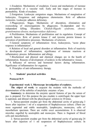 49
1.Exudation. Mechanisms of exudation. Causes and mechanisms of increase
in permeability of a vascular wall. Early and late stages of increase in
permeability. Kinds of exudates.
2.Emigration. Leukocyte emigration stages. Mechanisms of margination of
leukocytes. Exogenous and endogenous chemotaxins. Role of adhesion
molecules. Leukocyte adhesion deficiency.
3.Phagocytosis. Stages. Mechanisms of absorption, elimination and
overcooking of microorganisms by phagocytes. O2-dependent and O2-
independent killing. Disorders: Chediak-Higashi syndrome, chronic
granulomatous disease, myeloperoxidase deficiency.
4.Proliferation. Mechanisms of proliferation and its regulation. Concept of
growth factors. Role of protein kinase C and tyrosine protein kinases in
activation of proliferative processes. Mechanisms of sclerosis.
5.General symptoms of inflammation: fever, leukocytosis, “acute phase
response in inflammation”.
6.Relation of local and general disorders at inflammation. Role of reactivity
in development of inflammation, significance of immune reactions at
inflammatory process. Inflammation and allergy.
7.Biochemical and physical and chemical changes are in the hearth of
inflammation. Reasons of development of acidosis in the inflammative tissues.
8. Influence of nervous and hormonal factors during inflammation.
Significance of inflammation for organism.
9. Principles of anti-inflammatory therapy.
7. Students’ practical activities
Protocol № 9 Date_____________________
Experimental work 1. Microscope investigation of exudates.
The object of work: to acquaint the students with the methodic of
determination of the subtitles of amylolytic enzymes of pus.
Summary; to determine the enzymic special features of pus the serum of
pus is prepared. For this purpose the pus exudate is centrifuged, the upper layer
is aspirated, and diluted with the physiological solution in 10 times.
1. Serous-purulent exudate got from the abdominal cavity of guinea-pig 3
hours after injection 1 ml of a suspension of Staphylococcus culture. (There are
more segmental and stable neutrophils, lymphocytes, monocytes, cells of
mesothelium specimen. There are visible cocci accumulations. It is observed
microbes engulfed by neutrophils and monocytes. There is fragment of blood
cells and mesothelium).
2. Serous-purulent exudate got from the abdominal cavity of guinea-pig 24
hours after injection of 1 ml suspension of Staphylococcus culture. In
 