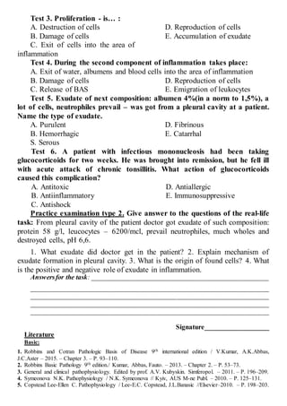 Test 3. Proliferation - is… :
A. Destruction of cells
B. Damage of cells
C. Exit of cells into the area of
inflammation
D. Reproduction of cells
E. Accumulation of exudate
Test 4. During the second component of inflammation takes place:
A. Exit of water, albumens and blood cells into the area of inflammation
B. Damage of cells
C. Release of BAS
D. Reproduction of cells
E. Emigration of leukocytes
Test 5. Exudate of next composition: albumen 4%(in a norm to 1,5%), a
lot of cells, neutrophiles prevail – was got from a pleural cavity at a patient.
Name the type of exudate.
A. Purulent
B. Hemorrhagic
S. Serous
D. Fibrinous
E. Catarrhal
Test 6. A patient with infectious mononucleosis had been taking
glucocorticoids for two weeks. He was brought into remission, but he fell ill
with acute attack of chronic tonsillitis. What action of glucocorticoids
caused this complication?
A. Antitoxic
B. Antiinflammatory
C. Antishock
D. Antiallergic
E. Immunosuppressive
Practice examination type 2. Give answer to the questions of the real-life
task: From pleural cavity of the patient doctor got exudate of such composition:
protein 58 g/l, leucocytes – 6200/mcl, prevail neutrophiles, much wholes and
destroyed cells, рН 6,6.
1. What exudate did doctor get in the patient? 2. Explain mechanism of
exudate formation in pleural cavity. 3. What is the origin of found cells? 4. What
is the positive and negative role of exudate in inflammation.
Answersfor the task: ____________________________________________________
______________________________________________________________________
______________________________________________________________________
______________________________________________________________________
______________________________________________________________________
Signature___________________
Literature
Basic:
1. Robbins and Cotran Pathologic Basis of Disease 9th international edition / V.Kumar, A.K.Abbas,
J.C.Aster – 2015. – Chapter 3. – P. 93–110.
2. Robbins Basic Pathology 9th edition./ Kumar, Abbas, Fauto. – 2013. – Chapter 2. – P. 53–73.
3. General and clinical pathophysiology. Edited by prof. A.V. Kubyskin. Simferopol. – 2011. – P. 196–209.
4. Symeonova N.K. Pathophysiology / N.K. Symeonova // Kyiv, AUS M-ne Publ. – 2010. – P. 125–131.
5. Copstead Lee-Ellen C. Pathophysiology / Lee-E.C. Copstead, J.L.Banasic //Elsevier–2010. – P. 198–203.
 