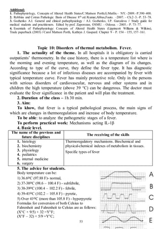 53
Additional:
1. Pathophysiology, Concepts of Altered Health States/C.Mattson Porth,G.Matfin.– NY.–2009.–P.390–400.
2. Robbins and Cotran Pathologic Basis of Disease 8th ed./Kumar,Abbas,Fauto. –2007. – Ch.2–3.–P. 53–78.
3. Gozhenko A.I. General and clinical pathophysiology / A.I. Gozhenko, I.P. Gurcalova // Study guide for
medical students and practitioners. Edited by prof. Zaporozan, OSMU. – Odessa. – 2005.– P. 73–77.
4. Essentials of Pathophysiology: Concepts of Altered Health States (Lippincott Williams & Wilkins),
Trade paperback (2003) / Carol Mattson Porth, Kathryn J. Gaspard. Chapter 9 – P. 154 – 155, 157–161.
Topic 10: Disorders of thermal metabolism. Fever.
1. The actuality of the theme. In all hospitals it is obligatory is carried
outpatients’ thermometry. In the case history, there is a temperature list where is
the morning and evening temperature, as well as the diagram of its changes.
According to type of the curve, they define the fever type. It has diagnostic
significance because a lot of infectious diseases are accompanied by fever with
typical temperature curve. Fever has mainly protective role. Only in the persons
with serious disorders of cardiovascular, nervous and other systems and in
children the high temperature (above 39 °C) can be dangerous. The doctor must
evaluate the fever significance in the patient and will plan the treatment.
2. Duration of the class – 1h 30 min.
3. Aim:
To khow, that fever is a typical pathological process, the main signs of
which are changes in thermoregulation and increase of body temperature.
To be able: to analyze the pathogenetic stages of a fever.
To perform practical work: Mechanisms acting IL-1β
4. Basic level.
The name of the previous and
future disciplines
The receiving of the skills
1. histology
2. biochemistry
3. physiology
4. pediatrics
5. internal medicine
6. surgery
Thermoregulatory mechanisms. Biochemical and
physical-chemical indexes of metabolism in tissues.
Specific types of fever
5. The advice for students.
Body temperature can be:
1) 36.6оC (97.88 F)- normal,
2) 37-38оC (98.6 – 100.4 F) - subfebrile,
3) 38-39оC (100.4 – 102.2 F) - febrile,
4) 39-41оC (102.2 – 105.8 F) - pyretic,
5) Over 41оC (more than 105.8 F) - hyperpyretic
Formulas for conversion of both Celsius to
Fahrenheit and Fahrenheit to Celsius are as follows:
(X°C × 9/5) + 32 =Y°F;
(X°F – 32) × 5/9 =Y°C;
 