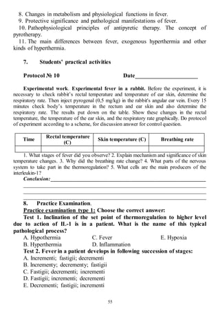 55
8. Changes in metabolism and physiological functions in fever.
9. Protective significance and pathological manifestations of fever.
10. Pathophysiological principles of antipyretic therapy. The concept of
pyrotherapy.
11. The main differences between fever, exogenous hyperthermia and other
kinds of hyperthermia.
7. Students’ practical activities
Protocol № 10 Date_____________________
Experimental work. Experimental fever in a rabbit. Before the experiment, it is
necessary to check rabbit’s rectal temperature and temperature of ear skin, determine the
respiratory rate. Then inject pyrogenal (0,5 mg/kg) in the rabbit's angular ear vein. Every 15
minutes check body’s temperature in the rectum and ear skin and also determine the
respiratory rate. The results put down on the table. Show these changes in the rectal
temperature, the temperature of the ear skin, and the respiratory rate graphically. Do protocol
of experiment according to a scheme, for discussion answer for control question.
Time
Rectal temperature
(C)
Skin temperature (C) Breathing rate
1. What stages of fever did you observe? 2. Explain mechanism and significance of skin
temperature changes. 3. Why did the breathing rate change? 4. What parts of the nervous
system to take part in the thermoregulation? 5. What cells are the main producers of the
interleukin-1?
Conclusion:____________________________________________________________
______________________________________________________________________
______________________________________________________________________
______________________________________________________________________
8. Practice Examination.
Practice examination type 1: Choose the correct answer:
Test 1. Inclination of the set point of thermoregulation to higher level
due to action of IL-1 is in a patient. What is the name of this typical
pathological process?
A. Hypothermia
B. Hyperthermia
C. Fever
D. Inflammation
E. Hypoxia
Test 2. Fever in a patient develops in following succession of stages:
A. Incrementi; fastigii; decrementi
B. Incrementy; decrementy; fastigii
C. Fastigii; decrementi; incrementi
D. Fastigii; incrementi; decrementi
E. Decrementi; fastigii; incrementi
 