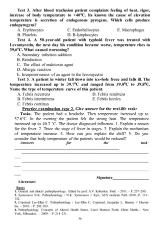 56
Test 3. After blood trasfusion patient complaints feeling of heat, rigor,
increase of body temperature to +400
C. Its known the cause of elevation
temperature is secretion of endogenous pyrogens. Which cells produce
endopyrogens?
A. Erythrocytes
B. Platelets
C. Endotheliocytes
D. B-lymphocytes
E. Macrophages
Test 4. A 50-year-old patient with typhoid fever was treated with
Levomycetin, the next day his condition became worse, temperature rises to
39,60
С. What caused worsening?
A. Secondary infection addition
B. Reinfection
C. The effect of endotoxin agent
D. Allergic reaction
E. Irresponsiveness of an agent to the levomycetin
Test 5. A patient in winter fall down into ice-hole froze and falls ill. The
temperature increased up to 39.70
С and ranged from 39.00
C tо 39.80
С.
Name the type of temperature curve of this patient.
A. Febris recurrens
B. Febris intermittens
C. Febris continua
D. Febris remittens
E. Febris hectica
Practice examination type 2. Give answer for the real-life task:
Tasks. The patient had a headache. Then temperature increased up to
37.6˚C. In the evening the patient felt the strong heat. The temperature
increased up to 40.2 ˚C. The doctor diagnosed influenza. 1. Explain a reason
for the fever. 2. Trace the stage of fever in stages. 3. Explain the mechanism
of temperature increase. 4. How can you explain the chill? 5. Do you
consider that body temperature of the patients would be reduced?
Answers for the task:
____________________________________________________
___________________________________________________________________
___
___________________________________________________________________
___
___________________________________________________________________
___
Signature___________________
Literature:
Basic:
1. General and clinical pathophysiology. Edited by prof. A.V. Kubyskin. Simf. – 2011. – P. 257–280.
2. Symeonova N.K. Pathophysiology / N.K. Symeonova // Kyiv, AUS medicine Publ.–2010.–P. 131–
142.
3. Copstead Lee-Ellen C. Pathophysiology / Lee-Ellen C. Copstead, Jacquelyn L. Banasic // Elsevier
Inc. – 2010. – P. 202–203.
4. Pathophysiology, Concepts of Altered Health States, Carol Mattson Porth, Glenn Matfin.– New
York, Milwaukee. – 2009. – P. 214–231.
 