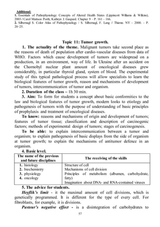 57
Additional:
1. Essentials of Pathophysiology: Concepts of Altered Health States (Lippincott Williams & Wilkins),
2003 / Carol Mattson Porth, Kathryn J. Gaspard. Chapter 9 – P. 161 – 166.
2. Silbernagl S. Color Atlas of Pathophysiology / S. Silbernagl, F. Lang // Thieme. NY – 2000. – P.
20–25.
Topic 11: Tumor growth.
1. The actuality of the theme. Malignant tumors take second place as
the reasons of death of population after cardio-vascular diseases from data of
WHO. Factors which cause development of tumors are widespread on a
production, in an environment, way of life. In Ukraine after an accident on
the Chornobyl nuclear plant amount of oncological diseases grew
considerably, in particular thyroid gland, system of blood. The experimental
study of this typical pathological process will allow specialists to learn the
biological features of tumor growth, reason and mechanisms of development
of tumors, intercommunication of tumor and organism.
2. Duration of the class – 1h 30 min.
3. Aim: To form for students a concept about basic conformities to the
law and biological features of tumor growth, modern looks to etiology and
pathogenesis of tumors with the purpose of understanding of basic principles
of prophylaxis and treatment of oncological diseases.
To know: reasons and mechanisms of origin and development of tumors;
features of tumor tissue; classification and description of carcinogenic
factors; methods of experimental design of tumors; stages of carcinogenesis.
To be able: to explain intercommunication between a tumor and
organism; to explain pathogenesis of basic displays from the side of organism
at tumor growth; to explain the mechanisms of antitumor defence in an
organism.
4. Basic level.
The name of the previous
and future disciplines
The receiving of the skills
1. histology
2. biochemistry
3. physiology
4. oncology
Structure of cell
Mechanisms of cell division
Principles of metabolism (albumen, carbohydrate,
fatty)
Imagination about DNA- and RNA-contained viruses
5. The advice for students.
Heyflik’s limit - it the maximal amount of cell divisions, which is
genetically programmed. It is different for the type of every cell. For
fibroblasts, for example, it is divisions.
Pasteur’s negative effect - is a disintegration of carbohydrates to
 