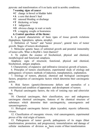 58
pyruvate and transformation of it on lactic acid in aerobic conditions.
7 warning signs of cancer
C change in bowel or bladder habit
A a sore that doesn’t heal
U unusual bleeding or discharge
T thickening or lump
 I indigestion
O obvious change in wart or mole
N a nagging coughs or hoarseness
6. Control questions of the theme:
1. A general characteristic of basic types of tissue growth violations
(hypoplasia, hyperplasia, aplasia, atrophy).
2. Definition of "tumor" and "tumor process", general laws of tumor
growth. Stages of tumors development.
3. Molecular genetic bases of unlimited growth and potential immortality
of tumor cells. What is Heyflik’s limit (barrier)?
4. To explain the essence of biochemical, physical and chemical,
morphological and functional cataplasia.
Anaplasia: signs of structural, functional, physical and chemical,
biochemical, antigen anaplasia.
5. Characteristic of expansive and infiltrative (invasive) growth of tumors.
6. Principles of tumors classification, experimental study of etiology and
pathogenesis of tumors: methods of induction, transplantation, explantation.
7. Etiology of tumors, physical, chemical and biological carcinogenic
factors, properties of carcinogenic factors which determine their carcinogenic
action.
8. Risk factors (genetic/chromosome defects and anomalies of a
constitution) and condition of appearance and development of tumors.
9. Physical carcinogenic factors, the role of ionizing rays and ultraviolet
rays.
10. Chemical carcinogens, their classification, exo- and endogenous
carcinogens chemical carcinogens, features of the chemical structure of
substances which determine their carcinogenicity, cancerogenesis and
syncancirogenesis.
11. Biological carcinogenic factors: phyto (cycadin), mycotic (aflatoxin),
viruses.
12. Classification of oncogenic viruses, viral cancerogenesis, experimental
proves of the viral origin of tumors.
13. Pathogenesis of tumor growth, pathogenesis of its stages (blast
transformation, promotion, and progression), immortalization and damage of
cellular mechanisms of division as basic events of blast transformation
 