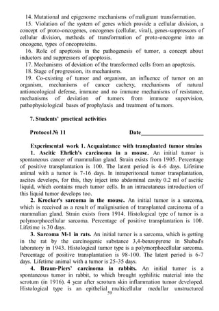 59
14. Mutational and epigenome mechanisms of malignant transformation.
15. Violation of the system of genes which provide a cellular division, a
concept of proto-oncogenes, oncogenes (cellular, viral), genes-suppressors of
cellular division, methods of transformation of proto-oncogene into an
oncogene, types of оncoproteins.
16. Role of apoptosis in the pathogenesis of tumor, a concept about
inductors and suppressors of apoptosis.
17. Mechanisms of deviation of the transformed cells from an apoptosis.
18. Stage of progression, its mechanisms.
19. Co-existing of tumor and organism, an influence of tumor on an
organism, mechanisms of cancer cachexy, mechanisms of natural
antioncological defense, immune and no immune mechanisms of resistance,
mechanisms of deviation of tumors from immune supervision,
pathophysiological bases of prophylaxis and treatment of tumors.
7. Students’ practical activities
Protocol № 11 Date_____________________
Experimental work 1. Acquaintance with transplanted tumor strains
1. Ascitic Ehrlich's carcinoma in a mouse. An initial tumor is
spontaneous cancer of mammalian gland. Strain exists from 1905. Percentage
of positive transplantation is 100. The latent period is 4-6 days. Lifetime
animal with a tumor is 7-16 days. In intraperitoneal tumor transplantation,
ascites develops, for this, they inject into abdominal cavity 0.2 ml of ascitic
liquid, which contains much tumor cells. In an intracutaneus introduction of
this liquid tumor develops too.
2. Krocker's sarcoma in the mouse. An initial tumor is a sarcoma,
which is received as a result of malignisation of transplanted carcinoma of a
mammalian gland. Strain exists from 1914. Histological type of tumor is a
polymorphocellular sarcoma. Percentage of positive transplantation is 100.
Lifetime is 30 days.
3. Sarcoma М-1 in rats. An initial tumor is a sarcoma, which is getting
in the rat by the carcinogenic substance 3,4-benzopyrene in Shabad's
laboratory in 1943. Histological tumor type is a polymorphocellular sarcoma.
Percentage of positive transplantation is 98-100. The latent period is 6-7
days. Lifetime animal with a tumor is 25-35 days.
4. Braun-Piers’ carcinoma in rabbits. An initial tumor is a
spontaneous tumor in rabbit, to which brought syphilitic material into the
scrotum (in 1916). 4 year after scrotum skin inflammation tumor developed.
Histological type is an epithelial multicellular medullar unstructured
 