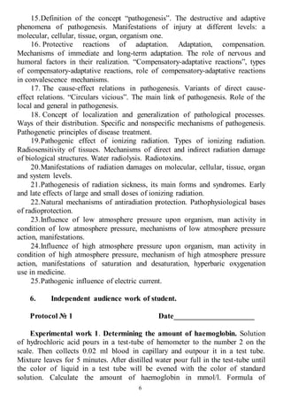 6
15.Definition of the concept “pathogenesis”. The destructive and adaptive
phenomena of pathogenesis. Manifestations of injury at different levels: a
molecular, cellular, tissue, organ, organism one.
16. Protective reactions of adaptation. Adaptation, compensation.
Mechanisms of immediate and long-term adaptation. The role of nervous and
humoral factors in their realization. “Compensatory-adaptative reactions”, types
of compensatory-adaptative reactions, role of compensatory-adaptative reactions
in convalescence mechanisms.
17. The cause-effect relations in pathogenesis. Variants of direct cause-
effect relations. “Circulars vicious”. The main link of pathogenesis. Role of the
local and general in pathogenesis.
18. Concept of localization and generalization of pathological processes.
Ways of their distribution. Specific and nonspecific mechanisms of pathogenesis.
Pathogenetic principles of disease treatment.
19.Pathogenic effect of ionizing radiation. Types of ionizing radiation.
Radiosensitivity of tissues. Mechanisms of direct and indirect radiation damage
of biological structures. Water radiolysis. Radiotoxins.
20.Manifestations of radiation damages on molecular, cellular, tissue, organ
and system levels.
21.Pathogenesis of radiation sickness, its main forms and syndromes. Early
and late effects of large and small doses of ionizing radiation.
22.Natural mechanisms of antiradiation protection. Pathophysiological bases
of radioprotection.
23.Influence of low atmosphere pressure upon organism, man activity in
condition of low atmosphere pressure, mechanisms of low atmosphere pressure
action, manifestations.
24.Influence of high atmosphere pressure upon organism, man activity in
condition of high atmosphere pressure, mechanism of high atmosphere pressure
action, manifestations of saturation and desaturation, hyperbaric oxygenation
use in medicine.
25.Pathogenic influence of electric current.
6. Independent audience work of student.
Protocol № 1 Date_____________________
Experimental work 1. Determining the amount of haemoglobin. Solution
of hydrochloric acid pours in a test-tube of hemometer to the number 2 on the
scale. Then collects 0.02 ml blood in capillary and outpour it in a test tube.
Mixture leaves for 5 minutes. After distilled water pour full in the test-tube until
the color of liquid in a test tube will be evened with the color of standard
solution. Calculate the amount of haemoglobin in mmol/l. Formula of
 