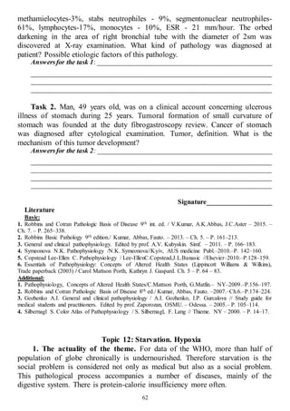 62
methamielocytes-3%, stabs neutrophiles - 9%, segmentonuclear neutrophiles-
61%, lymphocytes-17%, monocytes - 10%, ESR - 21 mm/hour. The orbed
darkening in the area of right bronchial tube with the diameter of 2sm was
discovered at X-ray examination. What kind of pathology was diagnosed at
patient? Possible etiologic factors of this pathology.
Answersfor the task 1: ___________________________________________________
______________________________________________________________________
______________________________________________________________________
______________________________________________________________________
Task 2. Man, 49 years old, was on a clinical account concerning ulcerous
illness of stomach during 25 years. Tumoral formation of small curvature of
stomach was founded at the duty fibrogastroscopy review. Cancer of stomach
was diagnosed after cytological examination. Tumor, definition. What is the
mechanism of this tumor development?
Answersfor the task 2: ___________________________________________________
______________________________________________________________________
______________________________________________________________________
______________________________________________________________________
______________________________________________________________________
Signature___________________
Literature
Basic:
1. Robbins and Cotran Pathologic Basis of Disease 9th int. ed. / V.Kumar, A.K.Abbas, J.C.Aster – 2015. –
Ch. 7. – P. 265–338.
2. Robbins Basic Pathology 9th edition./ Kumar, Abbas, Fauto. – 2013. – Ch. 5. – P. 161–213.
3. General and clinical pathophysiology. Edited by prof. A.V. Kubyskin. Simf. – 2011. – P. 166–183.
4. Symeonova N.K. Pathophysiology /N.K. Symeonova//Kyiv, AUS medicine Publ.–2010.–P. 142–160.
5. Copstead Lee-Ellen C. Pathophysiology / Lee-EllenC.Copstead,J.L.Banasic //Elsevier–2010.–P.128–159.
6. Essentials of Pathophysiology: Concepts of Altered Health States (Lippincott Williams & Wilkins),
Trade paperback (2003) / Carol Mattson Porth, Kathryn J. Gaspard. Ch. 5 – P. 64 – 83.
Additional:
1. Pathophysiology, Concepts of Altered Health States/C.Mattson Porth, G.Matfin.– NY–2009.–P.156–197.
2. Robbins and Cotran Pathologic Basis of Disease 8th ed./ Kumar, Abbas, Fauto. –2007.–Ch.6.–P.174–224.
3. Gozhenko A.I. General and clinical pathophysiology / A.I. Gozhenko, I.P. Gurcalova // Study guide for
medical students and practitioners. Edited by prof. Zaporozan, OSMU. – Odessa. – 2005.– P. 105–114.
4. Silbernagl S. Color Atlas of Pathophysiology / S. Silbernagl, F. Lang // Thieme. NY – 2000. – P. 14–17.
Topic 12: Starvation. Hypoxia
1. The actuality of the theme. For data of the WHO, more than half of
population of globe chronically is undernourished. Therefore starvation is the
social problem is considered not only as medical but also as a social problem.
This pathological process accompanies a number of diseases, mainly of the
digestive system. There is protein-calorie insufficiency more often.
 
