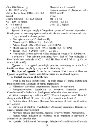 64
pO2 - 100+10 mm Hg
p CO2 - 40+5 mm Hg
Shift of buffer bases (SBB) – 2.4+2.3
mmol/l
General bilirubin – 8.5-20.5 mmol/l
Na+ - 130-170 mmol/l
K+ - 4-6 mmol/l
Ca++ - 2.27-2.75 mmol/l
Phosphates – 1.1 mmol/l
Osmotic pressure of plasma and cell -
310+5 mmol/l
Urine:
pH – 5.5-6.5
Diuresis – 0.8-1.6 l
Urea - 20-35 g/day
Systems of oxygen supply of organism: system of external respiration -
blood system - circulatory system - microcirculatory vessels - tissues and cells.
Oxygen cascades of an organism:
• Atmospheric air – pO2 - 160 mm Hg.
• Alveoli - pO2 - 100 mm Hg (13.6 kPa).
• Arterial blood - pO2 - 85-95 mm Hg (13.3 kPa).
• Mixed venous blood - pO2 - 40-50 mm Hg (5.3 – 6.7 kPa).
• Tissues - pO2 - 5-20 mm Hg (0.7 – 2.7 kPa).
• Hemoglobin (Hb) is a protein with a molecular weight of 64800 Dalton.
It consists of four subunits containing Fe++. Each of four molecules of
Fe++ binds one molecule of O2 (1 Mol Hb binds 4 Mol O2 or 1g Hb can
attach 1.38 ml O2).
Hypoxia – is a typical pathologic process, developing as a result of
insufficient tissue supply by oxygen or its disturbing use.
The types of hypoxia. As to the mechanisms of development, there are
hypoxic, respiratory, haemic, circulatory, tissue and combined hypoxia.
6. Control questions of the theme:
1. What is the basic metabolism? The main stages of energy metabolism.
Basal metabolism. Disorders of energy metabolism.
2. Alimentary starvation, determination. Reasons for starvation.
3. Pathophysiological description of complete starvation periods.
Contribution of V.Pashutin to development of studies about starvation.
4. What is respiratory coefficient (RC)? What is it equal at norm? How RC
changes at the I, II and III period of complete starvation with water?
5. Protein-calorie deficiency. Reasons. Mechanisms of basic manifestations
development.
6. Starvation at children. Kwashiorkor. Alimentary marasmus. Reasons for
origin. Features of development.
7. Anorexia nervosa and bulimia. Reasons for development. Pathogenesis.
8. Factors which influence on resistance of an organism to starvation. A
conception of starvation diet.
9. Hypoxia. Definition of the concept. Principle of classification of hypoxic
 