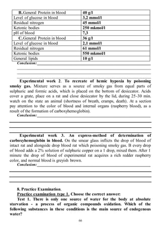 66
B.General Protein in blood 40 g/l
Level of glucose in blood 3,2 mmol/l
Residual nitrogen 45 mmol/l
Ketonic bodies 250 mkmol/l
pH of blood 7,3
C.General Protein in blood 36 g/l
Level of glucose in blood 2,1 mmol/l
Residual nitrogen 61 mmol/l
Ketonic bodies 550 mkmol/l
General lipids 10 g/l
Conclusion: ____________________________________________________________
______________________________________________________________________
______________________________________________________________________
______________________________________________________________________
Experimental work 2. To recreate of hemic hypoxia by poisoning
smoky gas. Mixture serves as a source of smoky gas from equal parts of
sulphuric and formic acids, which is placed on the bottom of desiccator. Acids
cover a grate, place on a rat and close desiccator by the lid, during 25-30 min.
watch on the state an animal (shortness of breath, cramps, death). At a section
pay attention to the color of blood and internal organs (raspberry blood), as a
result of the formation of carboxyhemoglobin).
Conclusion: ________________________________________________________
Experimental work 3. An express-method of determination of
carboxyhemoglobin in blood. On the smear glass inflicts the drop of blood of
intact rat and alongside drop blood rat which poisoning smoky gas. B every drop
of blood adds a 2% solution of sulphuric copper on a 1 drop, mixed them. After 1
minute the drop of blood of experimental rat acquires a rich redder raspberry
color, and normal blood is greyish brown.
Conclusion: ________________________________________________________
8. Practice Examination.
Practice examination type 1. Choose the correct answer:
Test 1. There is only one source of water for the body at absolute
starvation - a process of organic compounds oxidation. Which of the
following substances in these conditions is the main source of endogenous
water?
 