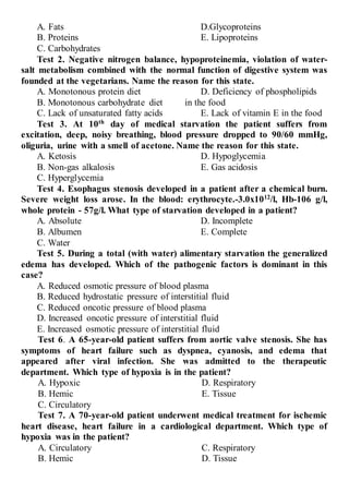 A. Fats
B. Proteins
C. Carbohydrates
D.Glycoproteins
E. Lipoproteins
Test 2. Negative nitrogen balance, hypoproteinemia, violation of water-
salt metabolism combined with the normal function of digestive system was
founded at the vegetarians. Name the reason for this state.
A. Monotonous protein diet
B. Monotonous carbohydrate diet
C. Lack of unsaturated fatty acids
D. Deficiency of phospholipids
in the food
E. Lack of vitamin E in the food
Test 3. At 10th
day of medical starvation the patient suffers from
excitation, deep, noisy breathing, blood pressure dropped to 90/60 mmHg,
oliguria, urine with a smell of acetone. Name the reason for this state.
A. Ketosis
B. Non-gas alkalosis
C. Hyperglycemia
D. Hypoglycemia
E. Gas acidosis
Test 4. Esophagus stenosis developed in a patient after a chemical burn.
Severe weight loss arose. In the blood: erythrocyte.-3.0х1012
/l, Hb-106 g/l,
whole protein - 57g/l. What type of starvation developed in a patient?
A. Absolute
B. Albumen
C. Water
D. Incomplete
E. Complete
Test 5. During a total (with water) alimentary starvation the generalized
edema has developed. Which of the pathogenic factors is dominant in this
case?
A. Reduced osmotic pressure of blood plasma
B. Reduced hydrostatic pressure of interstitial fluid
C. Reduced oncotic pressure of blood plasma
D. Increased oncotic pressure of interstitial fluid
E. Increased osmotic pressure of interstitial fluid
Test 6. A 65-year-old patient suffers from aortic valve stenosis. She has
symptoms of heart failure such as dyspnea, cyanosis, and edema that
appeared after viral infection. She was admitted to the therapeutic
department. Which type of hypoxia is in the patient?
A. Hypoxic
B. Hemic
C. Circulatory
D. Respiratory
E. Tissue
Test 7. A 70-year-old patient underwent medical treatment for ischemic
heart disease, heart failure in a cardiological department. Which type of
hypoxia was in the patient?
A. Circulatory
B. Hemic
C. Respiratory
D. Tissue
 