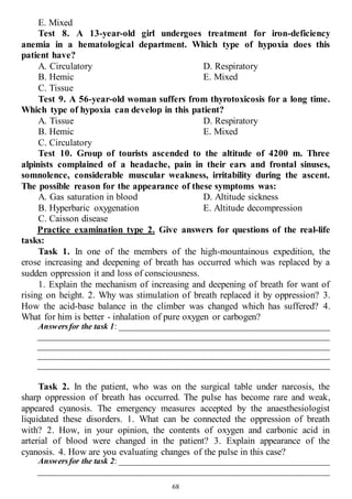 68
E. Mixed
Test 8. A 13-year-old girl undergoes treatment for iron-deficiency
anemia in a hematological department. Which type of hypoxia does this
patient have?
A. Circulatory
B. Hemic
C. Tissue
D. Respiratory
E. Mixed
Test 9. A 56-year-old woman suffers from thyrotoxicosis for a long time.
Which type of hypoxia can develop in this patient?
A. Tissue
B. Hemic
C. Circulatory
D. Respiratory
E. Mixed
Test 10. Group of tourists ascended to the altitude of 4200 m. Three
alpinists complained of a headache, pain in their ears and frontal sinuses,
somnolence, considerable muscular weakness, irritability during the ascent.
The possible reason for the appearance of these symptoms was:
A. Gas saturation in blood
B. Hyperbaric oxygenation
C. Caisson disease
D. Altitude sickness
E. Altitude decompression
Practice examination type 2. Give answers for questions of the real-life
tasks:
Task 1. In one of the members of the high-mountainous expedition, the
erose increasing and deepening of breath has occurred which was replaced by a
sudden oppression it and loss of consciousness.
1. Explain the mechanism of increasing and deepening of breath for want of
rising on height. 2. Why was stimulation of breath replaced it by oppression? 3.
How the acid-base balance in the climber was changed which has suffered? 4.
What for him is better - inhalation of pure oxygen or carbogen?
Answersfor the task 1: ___________________________________________________
______________________________________________________________________
______________________________________________________________________
______________________________________________________________________
______________________________________________________________________
Task 2. In the patient, who was on the surgical table under narcosis, the
sharp oppression of breath has occurred. The pulse has become rare and weak,
appeared cyanosis. The emergency measures accepted by the anaesthesiologist
liquidated these disorders. 1. What can be connected the oppression of breath
with? 2. How, in your opinion, the contents of oxygen and carbonic acid in
arterial of blood were changed in the patient? 3. Explain appearance of the
cyanosis. 4. How are you evaluating changes of the pulse in this case?
Answersfor the task 2: ___________________________________________________
______________________________________________________________________
 