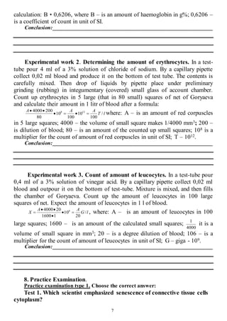 7
calculation: B • 0,6206, where B – is an amount of haemoglobin in g%; 0,6206 –
is a coefficient of count in unit of SI.
Conclusion:____________________________________________________________
Experimental work 2. Determining the amount of erythrocytes. In a test-
tube pour 4 ml of a 3% solution of chloride of sodium. By a capillary pipette
collect 0,02 ml blood and produce it on the bottom of test tube. The contents is
carefully mixed. Then drop of liquids by pipette place under preliminary
grinding (rubbing) in integumentary (covered) small glass of account chamber.
Count up erythrocytes in 5 large (that in 80 small) squares of net of Goryaeva
and calculate their amount in 1 litr of blood after a formula:
lТ
ААА
/
100
10
100
10
80
2004000 128


where: A – is an amount of red corpuscles
in 5 large squares; 4000 – the volume of small square makes 1/4000 mm3; 200 –
is dilution of blood; 80 – is an amount of the counted up small squares; 108 is a
multiplier for the count of amount of red corpuscles in unit of SI; T – 1012.
Conclusion:____________________________________________________________
Experimental work 3. Count of amount of leucocytes. In a test-tube pour
0,4 ml of a 3% solution of vinegar acid. By a capillary pipette collect 0,02 ml
blood and outpour it on the bottom of test-tube. Mixture is mixed, and then fills
the chamber of Goryaeva. Count up the amount of leucocytes in 100 large
squares of net. Expect the amount of leucocytes in 1 l of blood.
lG
АА
Х /
20
10
11600
204000 6



 , where: A – is an amount of leucocytes in 100
large squares; 1600 – is an amount of the calculated small squares;
4000
1
it is a
volume of small square in mm3; 20 – is a degree dilution of blood; 106 – is a
multiplier for the count of amount of leucocytes in unit of SI; G – giga - 109.
Conclusion:____________________________________________________________
8. Practice Examination.
Practice examination type 1. Choose the correct answer:
Test 1. Which scientist emphasized senescence of connective tissue cells
cytoplasm?
 