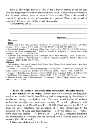 70
______________________________________________________________________
Task 2. The weight loss of a 45% of rat’s body is marked at the 7th days
from the beginning of complete starvation with water. A respiratory coefficient is
0.8. At some animals, there are areas of skin necrosis. What is the period of
starvation? What is the type of starvation in a patient? What is the period of
starvation? Characteristic of this period of starvation.
Answersfor the task 2: ___________________________________________________
______________________________________________________________________
______________________________________________________________________
______________________________________________________________________
Signature___________________
Literature:
Basic:
1. Robbins and Cotran Pathologic Basis of Disease 9th international edition / V.Kumar, A.K.Abbas,
J.C.Aster – 2015. – Chapters 2, 3, 9, 12, 28. – P. 39, 50–51, 70-71, 432–449, 529, 1263–1267.
2. Robbins Basic Pathology 9th ed./ Kumar, Abbas, Fauto. – 2013. – Chs. 1,7,22 – P.17, 293–306, 814–816.
3. General and clinical pathophysiology / Edited by Anatoliy V. Kubyshkin – Vinnytsia: Nova Knuha
Publishers – 2011. – P. 121–134, 281–293.
4. Symeonova N.K. Pathophysiology / N.K. Symeonova // Kyiv, M-ne Publishing. – 2010. – P. 160–187.
5. Copstead Lee-Ellen C. Pathophysiology / Lee-Ellen C. Copstead, Jacquelyn L. Banasik // Elsevier Inc,
4th edition. – 2010. – P. 529–530, 969–987.
Additional:
1. Pathophysiology, Concepts of Altered Health States, Carol Mattson Porth, Glenn Matfin.– New York,
Milwaukee. – 2009. – P. 998–1007.
2. Gozhenko A.I. General and clinical pathophysiology / A.I. Gozhenko, I.P. Gurcalova // Study guide for
medical students and practitioners. Edited by prof. Zaporozan, OSMU. – Odessa. – 2005.– P. 115–133.
3. Essentials of Pathophysiology: Concepts of Altered Health States (Lippincott Williams & Wilkins), 2003
/ Carol Mattson Porth, Kathryn J. Gaspard. – Chapter 19, 29 – P. 351–356, 517 – 521, 524–527.
4. Silbernagl S. Color Atlas of Pathophysiology / S. Silbernagl, F. Lang // Thieme. Stuttgart. New York. –
2000. – P. 26–27, 122–131.
Topic 13: Disorders of carbohydrate metabolism. Diabetes mellitus.
1. The actuality of the theme. Diabetes mellitus is a disease resulting from
absolute or relative insulin insufficiency and accompanying by disturbance of
metabolism mainly, carbohydrate one. The main manifestation of diabetes
mellitus is hyperglycemia, sometimes reaching 25 mrnol/1, glucosuria with
glucose in urine up to 555-666 mmol/1 (100-200 g/day), polyuria (to 10-12 I of
urine per day), polyphagia and polydipsia. It is also characterized by the
increased level of lactic acid (lactocydemia) — over 0.8 mmpl/1 (N — 0,033-
0,078 mmol/1); lipemia — 50-100 g/1 (N — 3,5-8 g/1), sometimes ketonemia
(by determination of acetone) with the increased level of ketone bodies to 5200
mcmol/1 (N < 517 mcmol/I).
2. Duration of the class – 1 h 30 min.
 