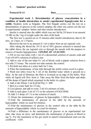 73
7. Students’ practical activities
Protocol № 13 Date_____________________
Experimental work 1. Determination of glucose concentration in a
condition of insulin intoxication to model experimental hypoglycemia for a
rabbit. Students work as brigades. The first brigade carries out the test on a
determination of glucose in the control samples; the other one carries out the test
in experimental samples: before and after insulin introduction.
Insulin is entered into the rabbit which was not fed by 24 hours in an amount
10 ME on the 1 kg of weight under the skin of the back.
The first test is carried out in 15 minutes after insulin introduction, then in 30
min., in 1 hour, in 1.5 hours.
Blood for the test in an amount 0.1 ml is taken from an ear regional vein.
After taking the blood the 10-15 ml of 30% glucose solution is entered into
the rabbit throw the ear regional vein or through the mouth with the purpose to
remove of insulin hypoglycemia. COURSE OF ANALYSIS:
1.Fill in two test tubes with 1 ml of a decinormal solution of caustic soda and
5 ml of 0.45% solution of sulfuric zinc.
2.Add to one of the test tubes 0.1 ml of blood; wash a pipette solution from a
test tube 2-3 times. The second test tube remains the control.
3.Put both test tubes in a water bath for 3 min.
4.Filter the maintenance of test tube through the sterile cotton wool in a glass.
5.Wash test tubes twice by 3 ml of the distilled water which is poured on a
filter. At the end of filtration, the filter is levitated on an edge of the bailer. Wait
while all liquid will flow from it. Take away the filter from the bailer and shake
off the drops of liquid which remained in the bailer in a glass.
6.Add to the filtrate 2 ml K3[Fe(CN)6] 1: 200.
7.Boil in a water bath for 15 min.
8.Cool glasses and add to every 2 ml of a mixture of salts.
9.Add to each glass 2 ml of 3 % to the solution of СН3СООН.
10.Add 2-3 drops of 1 % to the solution of starch.
11.Titrate the maintenance of glasses by hyposulphite 1:200 to discoloring.
12.Find the maintenance of glucose at the table by the amounts of
hyposulphite which we used for titration.
13.Find the maintenance of glucose in the control tube at the table by the
amounts of hyposulphite which we used for titration.
14.Find a difference in the maintenance of glucose in an experimental test
tube, take away an error, and determine the maintenance of glucose in blood in
mg %. For the translation of the got result in mmol/l (international unit) use the
coefficient – 0.05.
 
