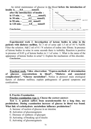 74
An initial maintenance of glucose in the blood before the introduction of
insulin is____8.8_______mmol/l,
after the introduction of insulin :
in 15 min. - __ 6.8______mmol/l,
in 30 min. - _____4.2____ mmol/l;
in 90 min. - _____4.0_ mmol/l
in 120 min.- _____4.8____ mmol/l
Conclusion:____________________________________________________________
______________________________________________________________________
______________________________________________________________________
______________________________________________________________________
______________________________________________________________________
Experimental work 2. Investigation of ketone bodies in urine in the
patients with diabetes mellitus. To 3 ml of urine add 1.5 ml of 10 % NaОН.
Filter the solution. Add 2 ml of 0.1 N solution of iodine into filtrate. In presence
of ketone bodies in urine in some seconds there is turbidity. Reaction is positive
in presence of 0.05 g of ketone bodies in 1 l of urine. 1. What is the name of the
appearance of ketone bodies in urine? 2. Explain the mechanism of this disorder.
Conclusion:____________________________________________________________
______________________________________________________________________
______________________________________________________________________
______________________________________________________________________
______________________________________________________________________
Practical work. Video observation: “Express-methods of determination
of glucoses concentrations in blood”, “Diabetes and associated
complications”, “Glucose metabolism”. Notice in protocol main etiological
factors of diabetes mellitus; explain pathogenesis of general symptoms and
comlications.
______________________________________________________________________
______________________________________________________________________
______________________________________________________________________
______________________________________________________________________
8. Practice Examination.
Practice examination type 1: Choose the correct answer:
Test 1. A patient suffers from neurodermatitis for a long time, use
prednisolone. During examination increase of glucose in blood was found.
What link of carbohydrate metabolism influence prednisolone?
A. Increase of suction of glucose in an intestine
B. Activation of gluconeogenesis
C. Decrease of synthesis of glycogen
D. Activating of breaking up of insulin
E. Activating of gluconeogenesis
 