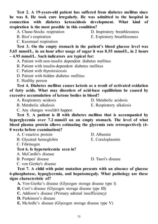 75
Test 2. A 19-years-old patient has suffered from diabetes mellitus since
he was 8. He took cure irregularly. He was admitted to the hospital in
connection with diabetes ketoacidosis development. What kind of
respiration is the most possible in this condition?
A. Chane-Stocks respiration
B. Biot’s respiration
C. Kussmaul respiration
D. Inspiratory breathlessness
E. Expiratory breathlessness
Test 3. On the empty stomach in the patient’s blood glucose level was
5.65 mmol/L, in an hour after usage of sugar it was 8.55 mmol/L, in 2 hours
– 4.95 mmol/L. Such indicators are typical for:
A. Patient with non-insulin dependent diabetes mellitus
B. Patient with insulin-dependent diabetes mellitus
C. Patient with thyrotoxicosis
D. Patient with hidden diabetes mellitus
E. Healthy person
Test 4. Diabetes mellitus causes ketosis as a result of activated oxidation
of fatty acids. What may disorders of acid-base equilibrium be caused by
excessive accumulation of ketone bodies in blood?
A. Respiratory acidosis
B. Metabolic alkalosis
C. Any changes wouldn't happen
D. Metabolic acidosis
E. Respiratory alkalosis
Test 5. A patient is ill with diabetes mellitus that is accompanied by
hyperglycemia over 7.2 mmol/l on an empty stomach. The level of what
blood plasma protein allows estimating the glycemia rate retrospectively (4-
8 weeks before examination)?
A. C-reactive protein
B. Glycated hemoglobin
C. Fibrinogen
D. Albumin
E. Ceruloplasmin
Test 6. Is hyperuricemia seen in?
A. McCardle's disease
B. Pompes' disease
С. von Gierke's disease
D. Tauri's disease
Test 7. A child with point mutation presents with an absence of glucose
6-phosphatase, hypoglycemia, and hepatomegaly. What pathology are these
signs characteristic of?
A. Von Gierke’s disease (Glycogen storage disease type I)
B. Cori’s disease (Glycogen storage disease type III)
C. Addison’s disease (Primary adrenal insufficiency)
D. Parkinson’s disease
E. McArdle’s disease (Glycogen storage disease type V)
 