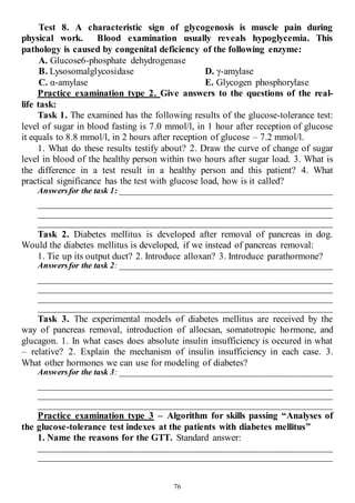 76
Test 8. A characteristic sign of glycogenosis is muscle pain during
physical work. Blood examination usually reveals hypoglycemia. This
pathology is caused by congenital deficiency of the following enzyme:
A. Glucose6-phosphate dehydrogenase
B. Lysosomalglycosidase
C. α-amylase
D. γ-amylase
E. Glycogen phosphorylase
Practice examination type 2. Give answers to the questions of the real-
life task:
Task 1. The examined has the following results of the glucose-tolerance test:
level of sugar in blood fasting is 7.0 mmol/l, in 1 hour after reception of glucose
it equals to 8.8 mmol/l, in 2 hours after reception of glucose – 7.2 mmol/l.
1. What do these results testify about? 2. Draw the curve of change of sugar
level in blood of the healthy person within two hours after sugar load. 3. What is
the difference in a test result in a healthy person and this patient? 4. What
practical significance has the test with glucose load, how is it called?
Answersfor the task 1: ___________________________________________________
______________________________________________________________________
______________________________________________________________________
______________________________________________________________________
Task 2. Diabetes mellitus is developed after removal of pancreas in dog.
Would the diabetes mellitus is developed, if we instead of pancreas removal:
1. Tie up its output duct? 2. Introduce alloxan? 3. Introduce parathormone?
Answersfor the task 2: ___________________________________________________
______________________________________________________________________
______________________________________________________________________
______________________________________________________________________
______________________________________________________________________
Task 3. The experimental models of diabetes mellitus are received by the
way of pancreas removal, introduction of allocsan, somatotropic hormone, and
glucagon. 1. In what cases does absolute insulin insufficiency is occured in what
– relative? 2. Explain the mechanism of insulin insufficiency in each case. 3.
What other hormones we can use for modeling of diabetes?
Answersfor the task 3: ___________________________________________________
______________________________________________________________________
______________________________________________________________________
______________________________________________________________________
Practice examination type 3 – Algorithm for skills passing “Analyses of
the glucose-tolerance test indexes at the patients with diabetes mellitus”
1. Name the reasons for the GTT. Standard answer:
______________________________________________________________________
______________________________________________________________________
 