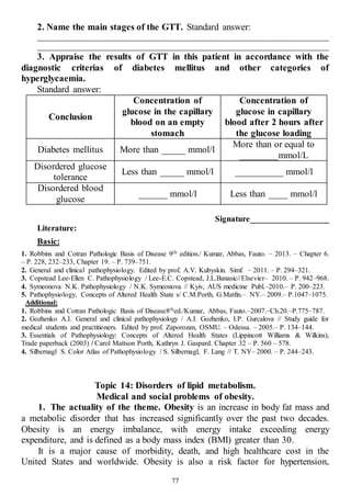 77
2. Name the main stages of the GTT. Standard answer:
______________________________________________________________________
______________________________________________________________________
3. Appraise the results of GTT in this patient in accordance with the
diagnostic criterias of diabetes mellitus and other categories of
hyperglycaemia.
Standard answer:
Conclusion
Concentration of
glucose in the capillary
blood on an empty
stomach
Concentration of
glucose in capillary
blood after 2 hours after
the glucose loading
Diabetes mellitus More than _____ mmol/l
More than or equal to
________mmol/L
Disordered glucose
tolerance
Less than _____ mmol/l __________ mmol/l
Disordered blood
glucose
______ mmol/l Less than ____ mmol/l
Signature___________________
Literature:
Basic:
1. Robbins and Cotran Pathologic Basis of Disease 9th edition./ Kumar, Abbas, Fauto. – 2013. – Chapter 6.
– P. 228, 232–233, Chapter 19. – P. 739–751.
2. General and clinical pathophysiology. Edited by prof. A.V. Kubyskin. Simf. – 2011. – P. 294–321.
3. Copstead Lee-Ellen C. Pathophysiology / Lee-E.C. Copstead, J.L.Banasic//Elsevier– 2010. – P. 942–968.
4. Symeonova N.K. Pathophysiology / N.K. Symeonova // Kyiv, AUS medicine Publ.–2010.– P. 200–223.
5. Pathophysiology, Concepts of Altered Health State s/ C.M.Porth, G.Matfin.– NY.– 2009.– P.1047–1075.
Additional:
1. Robbins and Cotran Pathologic Basis of Disease8thed./Kumar, Abbas, Fauto.–2007.–Ch.20.–P.775–787.
2. Gozhenko A.I. General and clinical pathophysiology / A.I. Gozhenko, I.P. Gurcalova // Study guide for
medical students and practitioners. Edited by prof. Zaporozan, OSMU. – Odessa. – 2005.– P. 134–144.
3. Essentials of Pathophysiology: Concepts of Altered Health States (Lippincott Williams & Wilkins),
Trade paperback (2003) / Carol Mattson Porth, Kathryn J. Gaspard. Chapter 32 – P. 560 – 578.
4. Silbernagl S. Color Atlas of Pathophysiology / S. Silbernagl, F. Lang // T. NY– 2000. – P. 244–243.
Topic 14: Disorders of lipid metabolism.
Medical and social problems of obesity.
1. The actuality of the theme. Obesity is an increase in body fat mass and
a metabolic disorder that has increased significantly over the past two decades.
Obesity is an energy imbalance, with energy intake exceeding energy
expenditure, and is defined as a body mass index (BMI) greater than 30.
It is a major cause of morbidity, death, and high healthcare cost in the
United States and worldwide. Obesity is also a risk factor for hypertension,
 