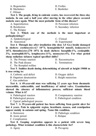 A. Bogomolets
B. Mechnikov
C. Dilman
D. Frolkis
E. Berdichev
Test 2. The people, living in endemic centre, has recovered the three-day
malaria. In one and a half year after moving in the other places occured
malaria once again. What the most probable form of this disease?
A. Superinfection
B. Reinfection
C. The Relapse
D. Persistent infection
E. Secondary infection
Test 3. Which one of the methods is the most important at
pathophysiology?
A. Epidemiological
B. Anatomical
C. Clinical
D. Experimental
Test 4. Through day after irradiation (the dose 3,5 Gr.) beside damaged
in shelters: erythrocytes-4,7 1012
/l, hemoglobin-9,0 mmol/l, leukocytes-11
109
/l, thrombocytes-270 109
/l. In daub shelters: basophils-1%, eosinophils-
3%, neutrophils-81%, lymphocytes-11%, monocytes-4%. For what period
sharp radiation sickness typical specified shifts?
A. The Primary reaction
B. The Peak disease
C. The Rumpled welfare
D. Reconstruction
E. Terminations
Test 5. Sudden death during dehermitizing of aircraft at height 19000 m
is rose owing to:
A. Carbonic acid deficit
B. Organism desaturation
C. Gas embolism
D. Oxygen deficit
Е. Height meteorism
Test 6. A 49-year-old man was suffering 12 years ago from rheumatic
myocarditis, endocarditis, and insufficiency of mitral valve. Examinations
showed the absence of inflammatory process, sufficient minute blood
volume. What is it?
A. Pathological reaction
B. Pathological process
C. Typical pathological process
D. Compensatory reaction
E. Pathological condition
Test 7. A 39-years-old patient has been suffering from gastric ulcer for
last 4 years. Pain in epigastric region, heartburn, nausea, and constipation
appear mainly in autumn and spring. Name this condition.
A. Remission
B. Acute period
C. Complication
D. Pathologic condition
E. Relapse
Test 8. Gasping respiration appears in a patient with severe lung
pathology. What terminal condition is this characteristic for?
A. Agony B. Pre-agony
 
