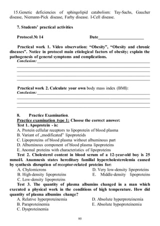 80
15.Genetic deficiencies of sphingolipid catabolism: Tay-Sachs, Gaucher
disease, Niemann-Pick disease, Farby disease. I-Cell disease.
7. Students’ practical activities
Protocol № 14 Date_____________________
Practical work 1. Video observation: “Obesity”, “Obesity and chronic
diseases”. Notice in protocol main etiological factors of obesity; explain the
pathogenesis of general symptoms and complications.
Conclusion: ___________________________________________________________
______________________________________________________________________
______________________________________________________________________
______________________________________________________________________
______________________________________________________________________
Practical work 2. Calculate your own body mass index (BMI):
Conclusion: ___________________________________________________________
______________________________________________________________________
______________________________________________________________________
______________________________________________________________________
8. Practice Examination.
Practice examination type 1: Choose the correct answer:
Test 1. Apoprotein - is:
А. Protein cellular receptors to lipoprotein of blood plasma
В. Variant of „modificated” lipoproteids
С. Lipoproteins of blood plasma without albuminous part
D. Albuminous component of blood plasma lipoproteins
Е. Anomal proteins with characteristics of lipoproteins
Test 2. Cholesterol content in blood serum of a 12-year-old boy is 25
mmol/l. Anamnesis states hereditary familial hypercholesterolemia caused
by synthesis disruption of receptor-related proteins for:
A. Chylomicrons
B. High-density lipoproteins
C. Low-density lipoproteins
D. Very low-density lipoproteins
E. Middle-density lipoproteins
Test 3. The quantity of plasma albumins changed in a man which
executed a physical work in the conditions of high temperature. How did
quantity of plasma albumins change?
A. Relative hyperproteinemia
B. Paraproteinemia
C. Dysproteinemia
D. Absolute hyperproteinemia
E. Absolute hypoproteinemia
 