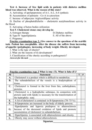 Test 4. Increase of free lipid acids in patients with diabetes mellitus
blood was observed. What is the reason of this state?
A. Activating of apolipoproteins of А-1, А-2, А-4 synthesis
B. Accumulation of palmytin –Co-A in cytosolum
C. Increase of adipocytes trigliceridlipase activity
D. Decline of phosphatidilcholin – cholesterin acetyltransferase activity in
the blood
E. Activating of keton bodies utilization
Test 5. Cholesterol stones may develop in:
A. Estrogen therapy
B. Type-IV hyperlipidemia
C. Pregnancy
D. Diabetes mellitus
E. All of the above
Practice examination type 2. Give answer to the questions of the real-life
task. Patient has encephalitis. After the disease she suffers from increasing
of appetite (polyphagia), increasing of body weight. Obesity developed.
1. What is the type of obesity?
2. What are the reasons of its development?
3. Classification of the obesity according to pathogenesis?
Answersfor the task: ____________________________________________________
______________________________________________________________________
______________________________________________________________________
______________________________________________________________________
______________________________________________________________________
Practice examination type 3 What is true (T). What is false (F)?
№ Statement Т F
A. Cholesterol is a product which is difficult to metabolize.
B. The subendothelium of the vessels is a bradytrophism of
tissue.
C. Cholesterol is formed in the liver from fats, carbohydrates,
proteins.
D. Cholesterol is a hydrophobic substance, its connection with
protein (and with lipids) is necessary for the transformation of
the hydrophilic state.
E. A lot of cholesterol is contained in B-lipoproteins (70–75 %).
F. B-lipoproteins are increased in the body of elderly persons.
G.
Hypodynamia and hypoxia predispose to atherosclerosis
because of the decreased oxidation of lipids and promote
accumulation of cholesterol in subendothelium.
H. Hyperlipemia is associated with atherosclerosis and obesity.
L. Obesity may occur without atherosclerosis.
Signature_________________________
 