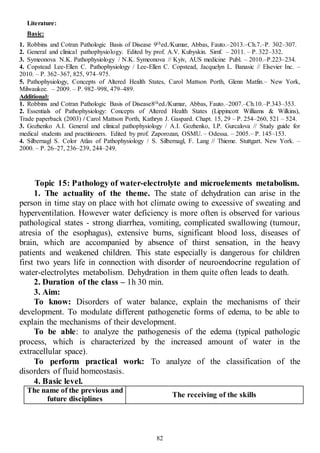 82
Literature:
Basic:
1. Robbins and Cotran Pathologic Basis of Disease 9thed./Kumar, Abbas, Fauto.–2013.–Ch.7.–P. 302–307.
2. General and clinical pathophysiology. Edited by prof. A.V. Kubyskin. Simf. – 2011. – P. 322–332.
3. Symeonova N.K. Pathophysiology / N.K. Symeonova // Kyiv, AUS medicine Publ. – 2010.–P.223–234.
4. Copstead Lee-Ellen C. Pathophysiology / Lee-Ellen C. Copstead, Jacquelyn L. Banasic // Elsevier Inc. –
2010. – P. 362–367, 825, 974–975.
5. Pathophysiology, Concepts of Altered Health States, Carol Mattson Porth, Glenn Matfin.– New York,
Milwaukee. – 2009. – P. 982–998, 479–489.
Additional:
1. Robbins and Cotran Pathologic Basis of Disease8thed./Kumar, Abbas, Fauto.–2007.–Ch.10.–P.343–353.
2. Essentials of Pathophysiology: Concepts of Altered Health States (Lippincott Williams & Wilkins),
Trade paperback (2003) / Carol Mattson Porth, Kathryn J. Gaspard. Chapt. 15, 29 – P. 254–260, 521 – 524.
3. Gozhenko A.I. General and clinical pathophysiology / A.I. Gozhenko, I.P. Gurcalova // Study guide for
medical students and practitioners. Edited by prof. Zaporozan, OSMU. – Odessa. – 2005.– P. 145–153.
4. Silbernagl S. Color Atlas of Pathophysiology / S. Silbernagl, F. Lang // Thieme. Stuttgart. New York. –
2000. – P. 26–27, 236–239, 244–249.
Topic 15: Pathology of water-electrolyte and microelements metabolism.
1. The actuality of the theme. The state of dehydration can arise in the
person in time stay on place with hot climate owing to excessive of sweating and
hyperventilation. However water deficiency is more often is observed for various
pathological states - strong diarrhea, vomiting, complicated swallowing (tumour,
atresia of the esophagus), extensive burns, significant blood loss, diseases of
brain, which are accompanied by absence of thirst sensation, in the heavy
patients and weakened children. This state especially is dangerous for children
first two years life in connection with disorder of neuroendocrine regulation of
water-electrolytes metabolism. Dehydration in them quite often leads to death.
2. Duration of the class – 1h 30 min.
3. Aim:
To know: Disorders of water balance, explain the mechanisms of their
development. To modulate different pathogenetic forms of edema, to be able to
explain the mechanisms of their development.
To be able: to analyze the pathogenesis of the edema (typical pathologic
process, which is characterized by the increased amount of water in the
extracellular space).
To perform practical work: To analyze of the classification of the
disorders of fluid homeostasis.
4. Basic level.
The name of the previous and
future disciplines
The receiving of the skills
 