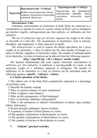 84
Magnesium
Hypermagnesemia >2,5mEq/L
Skeletal muscle depression, muscle
weakness, hypotension, bradycardia,
respiratory depression.
Hypomagnesemia <1.5mEq/L
Hypocalcemia and hypokaliemia,
neuromuscular irritability, tetany,
convulsions, tachycardia, hyper-
tension.
Measurement Units
Laboratory measurements of electrolytes in body fluids are expressed as a
concentration or amount of solute in a given volume of fluid, such as milligrams
per deciliter (mg/dL), milliequivalents per liter (mEq/L), or millimoles per liter
(mmol/L).
The use of milligrams (mg) per deciliter expresses the weight of the solute
in one-tenth of a liter (dL). The concentration of electrolytes, such as calcium,
phosphate, and magnesium, is often expressed in mg/dL.
The milliequivalent is used to express the charge equivalency for a given
weight of an electrolyte: 1 mEq of sodium has the same number of charges as 1
mEq of chloride, regardless of molecular weight. The number of milliequivalents
of an electrolyte in a liter of solution can be derived from the following equation:
mEq = (mg/100 mL x 10 x valence) / atomic weight
The Systeme Internationale (SI) units express electrolyte concentration in
millimoles per liter (mmol/L). A millimole is one-thousandth of a mole, or the
molecular weight of a substance expressed in milligrams. The number of
millimoles of an electrolyte in a liter of solution can be calculated using the
following equation: mmol/L = (mEq/L) / valence
6. Control questions of the theme:
1.The relative size of the body fluid compartments expressed as a percentage
of total body water.
2.Describe the balance concept.
3.What is a positive balance of water metabolism?
4.What is negative water balance?
5.What are the consequences of fluid imbalance?
6.How is electrolyte imbalance characterized?
7.What is the mechanism of edemas? Classification of edema, types (cardiac,
kidney, pulmonary).
8.Several principal pathogenic factors of edema.
9.A quantity of sodium in blood plasma in a norm.
10.The quantity of potassium in blood plasma in a norm.
11.The quantity of phosphorus in blood plasma in a norm.
12.The quantity of calcium in blood plasma in a norm.
7. Students’ practical activities
 