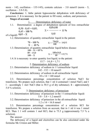 86
norm - 142, oscillation - 135-145), contents calcium – 3.8 mmol/l (norm - 5,
oscillation – 3.9-5.8).
Conclusions: 1. Inthe patient hypoosmolar dehydration with deficiency of
potassium. 2. It is necessary for the patient to fill water, sodium, and potassium.
Stages of account
1. Determination deficiency of water
1.1. Determination a degree of dehydration (percent of loss extracellular
of a liquid):
1.2. Determination of quantity extracellular liquid in the patient:
1.3. Determination of quantity extracellular liquid before disease:
1.4. It is necessary to enter quantity lost liquid, to the patient:
15.7 – 14.,0 = 1,7 l
2. Determination deficiency of sodium
2.1. Determination deficiency of sodium in 1 l extracellular liquid:
142 - 132 = 10 mmol/l
2.2. Determination deficiency of sodium in all extracellular liquid:
10 х 14 = 140 mmol
2.3. Determination percentage concentration of solution NaCl for
transfusion. We prepare such solution, that 1 ml it contained 1 mmol NaCl, and 1
l - accordingly 1 mol NaCl (that is 58.5 g of dry substance). It - approximately
5.8 % solution.
3. Determination deficiency of potassium
3.1. Determination deficiency of potassium in the 1 l extracellular liquid:
5.0 – 3.8 = 1.2 mmol/l
3.2. Determination deficiency of potassium in the all extracellular liquid:
1.2 х 14 = 16.8 mmol
3.3. Determination percentage concentration of a solution КСl for
transfusion. We prepare a solution from an account, that in 1 ml it was 1 mmol
КСl. Then 1 l will contain 1 mol КСl, that is 75.5 g (approximately 7.5 % a
solution).
The answer: ___________________________________________________
The deficiency of a liquid and electrolites can be also calculated under the
formulas Mc Criston and Miller:
 