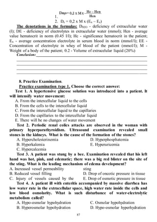 87
1.
2. Dе = 0,2 х M х (En – Ee)
The denotations in the formulas: DH2O - deficiency of extracelular water
(l); DE - deficiency of electrolytes in extracelular water (mmol); Нсn - average
value hematocrit in norm (0.45 l/l); Нс - significance hematocrit in the patient;
En - average concentration electrolyte in serum blood in norm (mmol/l); EE -
Concentration of electrolyte in whey of blood of the patient (mmol/l); М -
Weight of a body of the patient; 0.2 - Volume of extracelular liquid (20%)
Conclusion: ____________________________________________________________
______________________________________________________________________
______________________________________________________________________
______________________________________________________________________
______________________________________________________________________
8. Practice Examination.
Practice examination type 1. Choose the correct answer:
Test 1. A hypertensive glucose solution was introduced into a patient. It
will intensify water movement:
A. From the intercellular liquid to the cells
B. From the cells to the intercellular liquid
C. From the intercellular liquid to the capillaries
D. From the capillaries to the intercellular liquid
E. There will be no changes of water movement
Test 2. Periodic renal colics attacks are observed in the woman with
primary hyperparathyroidism. Ultrasound examination revealed small
stones in the kidneys. What is the cause of the formation of the stones?
A. Hypercholesterinemia
B. Hyperkalemia
C. Hypercalcemia
D. Hyperphosphatemia
E. Hyperuricemia
Test 3. A patient was stung by a bee. Examination revealed that his left
hand was hot, pink, and edematic; there was a big red blister on the site of
the sting. What is the leading mechanism of edema development?
A. Increased vessel permeability
B. Reduced vessel filling
C. Injury of vessels caused by the
sting
D. Drop of oncotic pressure in tissue
E. Drop of osmotic pressure in tissue
Test 4. A patient ill with enteritis accompanied by massive diarrhea has
low water rate in the extracellular space, high water rate inside the cells and
low blood osmolarity. What is such disturbance of water-electrolytic
metabolism called?
A. Hypo-osmolar hypohydration
B. Hyperosmolar hypohydration
C. Osmolar hypohydration
D. Hypo-osmolar hyperhydration
 