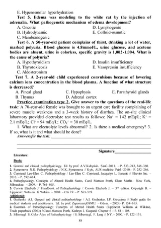 88
E. Hyperosmolar hyperhydration
Test 5. Edema was modeling to the white rat by the injection of
adrenalin. What pathogenetic mechanism of edema development?
A. Oncotic
B. Hydrodynamic
C. Membranogenic
D. Lymphogenic
E. Colloid-osmotic
Test 6. A 50-year-old patient complains of thirst, drinking a lot of water,
marked polyuria. Blood glucose is 4.8mmol/L, urine glucose, and acetone
bodies are absent, urine is colorless, specific gravity is 1,002-1,004. What is
the cause of polyuria?
A. Hypothyroidism
B. Thyrotoxicosis
C. Aldosteronism
D. Insulin insufficiency
E. Vasopressin insufficiency
Test 7. A 2-year-old child experienced convulsions because of lowering
calcium ions concentration in the blood plasma. A function of what structure
is decreased?
A. Pineal gland
B. Thymus
C. Hypophysis
D. Adrenal cortex
E. Parathyroid glands
Practice examination type 2. Give answer to the questions of the real-life
task: A 70-year-old female was brought to an urgent care facility complaining of
severe muscle weakness and a 3-week history of diarrhea. The on-site clinical
laboratory provided electrolyte test results as follows: Na+ = 142 mEq/L; K+ =
2.1 mEq/L; Cl- = 94 mEq/L; CO2
+ = 30 mEq/L.
1. What are electrolyte levels abnormal? 2. Is there a medical emergency? 3.
If so, what is it and what should be done?
Answersfor the task: ____________________________________________________
______________________________________________________________________
______________________________________________________________________
Signature___________________
Literature:
Basic:
1. General and clinical pathophysiology. Ed. by prof. A.V.Kubyskin. Simf.–2011. – P. 333–243, 348–360.
2. Symeonova N.K. Pathophysiology / N.K. Symeonova // Kyiv, AUS medicine Publ.–2010.– P. 252–266.
3. Copstead Lee-Ellen C. Pathophysiology / Lee-Ellen C. Copstead, Jacquelyn L. Banasic // Elsevier Inc. –
2010. – P. 592–614.
4. Pathophysiology, Concepts of Altered Health States, Carol Mattson Porth, Glenn Matfin.– New York,
Milwaukee. – 2009. – P. 761–805.
5. Corwin Elizabeth J. Handbook of Pathophysiology / Corwin Elizabeth J. – 3th edition. Copyright В. –
Lippincott Williams & Wilkins – 2008. – Chr 19. – P. 563–578.
Additional:
1. Gozhenko A.I. General and clinical pathophysiology / A.I. Gozhenko, I.P. Gurcalova // Study guide for
medical students and practitioners. Ed. by prof. Zaporozan,OSMU. – Odesa. – 2005.– P. 154–163.
2. Essentials of Pathophysiology: Concepts of Altered Health States (Lippincott Williams & Wilkins),
Trade paperback (2003) / Carol Mattson Porth, Kathryn J. Gaspard. Chapter 6 – P. 84 – 108.
3. Silbernagl S. Color Atlas of Pathophysiology / S. Silbernagl, F. Lang // NY. – 2000. – P. 122–131.
 