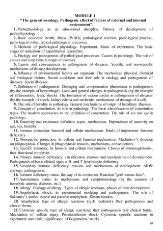 89
MODULE 1
“The general nosology. Pathogenic effect of factors of external and internal
environment”.
1. Pathophysiology as an educational discipline. History of development of
pathophysiology.
2. Basic concepts: health, illness (WHO), pathological reaction, pathological process,
pathological status, typical pathological processes.
3. Methods of pathological physiology. Experiment. Kinds of experiment. The basic
stages of realization of experimental researches.
4. Etiology and pathogenesis of pathological processes. Causes in pathology. The role of
causes and conditions in origin of diseases.
5. Causes and consequences in pathogenesis of diseases. Specific and non-specific
mechanisms of disease development.
6. Influence of environmental factors on organism. The mechanical, physical, chemical
and biological factors. Social conditions and their role in etiology and pathogenesis of
diseases. Social illnesses.
7. Definition of pathogenesis. Damaging and compensation phenomena in pathogenesis
(by the example of hemorrhage). Local and general changes in pathogenesis (by the example
of inflammation, fever, shock). The formation of vicious circles in pathogenesis of diseases
(by the example of shock, kidney edema and molecular mechanisms of damage of a cell).
8. The role of heredity in pathology. General mechanisms of origin of hereditary illnesses.
9. Concept of constitution, its role in pathology. The basic classifications of constitution
types. The modern approaches to the definition of constitution. The role of sex and age in
pathology.
10. Reactivity and resistance: definition, types, mechanisms. Dependence of reactivity on
age, sex, heredity.
11. Immune protection: humoral and cellular mechanisms. Kinds of impairment. Immune
deficiency.
12. Nonspecific protection, its cellular and humoral mechanisms. Mechnikov’s doctrine
on phagocytosis. Changes in phagocytosis: reasons, mechanisms, consequences.
13. Specific immunity, its humoral and cellular mechanisms. Classes of immunoglobulins,
their functional properties.
14. Primary immune deficiency: classification, reasons and mechanisms of development.
Pathogenesis of basic clinical signs at B- and Т-lymphocyte deficiency.
15. Secondary immune deficiency: reasons and mechanisms of development. AIDS:
etiology, pathogenesis.
16. Immune deficiency status, the way of its correction. Reaction "graft-versus-host".
17. Autoimmune status: its mechanisms and symptomatology (by the example of
hemolytic anemia, diabetes, etc.)
18. Allergy. Etiology of allergy. Types of allergic reactions, phases of their development.
19. Anaphylactic shock, its experimental modeling and pathogenesis. The role of
Sakharov’s works. Active and passive anaphylaxis. Desensitization.
20. Anaphylaxic type of allergic reactions (Ig-E mediated), their pathogenesis and
clinical forms.
21. Cytotoxic specific type of allergic reactions, their pathogenesis and clinical forms.
Mechanism of cellular injury. Posttransfusion shock. Cytotoxic specific reactions in
experiment and clinic; significance of Bogomolets’ works.
 