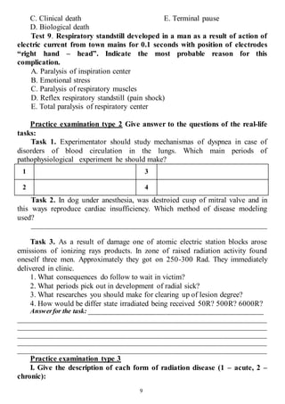 9
C. Clinical death
D. Biological death
E. Terminal pause
Test 9. Respiratory standstill developed in a man as a result of action of
electric current from town mains for 0.1 seconds with position of electrodes
“right hand – head”. Indicate the most probable reason for this
complication.
A. Paralysis of inspiration center
B. Emotional stress
C. Paralysis of respiratory muscles
D. Reflex respiratory standstill (pain shock)
E. Total paralysis of respiratory center
Practice examination type 2 Give answer to the questions of the real-life
tasks:
Task 1. Experimentator should study mechanismas of dyspnea in case of
disorders of blood circulation in the lungs. Which main periods of
pathophysiological experiment he should make?
1 3
2 4
Task 2. In dog under anesthesia, was destroied cusp of mitral valve and in
this ways reproduce cardiac insufficiency. Which method of disease modeling
used?
______________________________________________________________________
Task 3. As a result of damage one of atomic electric station blocks arose
emissions of ionizing rays products. In zone of raised radiation activity found
oneself three men. Approximately they got on 250-300 Rad. They immediately
delivered in clinic.
1. What consequences do follow to wait in victim?
2. What periods pick out in development of radial sick?
3. What researches you should make for clearing up of lesion degree?
4. How would be differ state irradiated being received 50R? 500R? 6000R?
Answerfor the task: ____________________________________________________
__________________________________________________________________________
__________________________________________________________________________
__________________________________________________________________________
__________________________________________________________________________
__________________________________________________________________________
Practice examination type 3
I. Give the description of each form of radiation disease (1 – acute, 2 –
chronic):
 