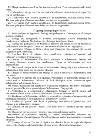 90
22. Allergic reactions caused by free immune complexes. Their pathogenesis and clinical
forms.
23. Cell-mediated allergic reactions: the basic clinical forms, characteristics of stages. The
role of lymphokines.
24. “Graft versus host” reaction, conditions of its development, acute and chronic forms.
The main principles of immune stimulation and immune suppression.
25. “Host versus graft” reaction, conditions of its development, acute and chronic forms.
The main principles of immune stimulation and immune suppression.
«Typical pathological processes»
1. Active and passive hyperemia. Etiology and pathogenesis. Consequences of changes
in microcirculation.
2. Etiology and pathogenesis of ischemia, consequences. Factors influencing the
development of ischemia. Mechanisms of cell damage in ischemia. Stasis.
3. Etiology and pathogenesis of thrombosis. Humoral and cellular factors of thrombosis
(endothelium, thrombocytes). Causes and mechanisms of adhesion and aggregation.
4. Hemorrhage. Changes in blood clotting and fibrinolysis. Disseminated intravascular
coagulation (DIC) syndrome.
5. Embolism, kinds of embolus, their classification, embolism of systemic and
pulmonary circulation. Consequences.
6. Concept of inflammation. The basic processes in inflammation. Primary and
secondary alteration: reasons and mechanisms. Types of inflammation and their
characteristics.
7. Biochemical changes in the focus of inflammation. Biologically active substances of
inflammation, their origin and mechanism of action.
8. Changes of microcirculation and drainage of tissue in the focus of inflammation, their
mechanism.
9. Exudation, its reasons and consequences. Pathogenesis of permeability changes of a
vessel wall in inflammation. Influence of BAS (biological active substances) upon
inflammation and hormonal factors.
10. Phases, mechanism and significance of leukocyte emigration. The role of leukocytes
in development of local and general signs of inflammation. Phagocytosis.
11. Proliferation as a component of inflammation. Concept of growth factors and
mechanisms of their action. Influence of hormonal factors on inflammation.
12. Significance of inflammation. A dialectic approach to estimation of compensating and
damaging phenomena in the mechanism of inflammatory reaction.
13. Problem of "general" and "local" in pathology. Interrelation of general and local
changes in an inflammatory process.
14. Definition of the concept "tumor". The basic laws of neoplasm growth. Tumor
development.
15. Theories of carcinogenesis. The role of oncogens and immune system.
16. Methods of experimental modeling of tumors: transplantation, induction, ex-
plantation. Factors of carcinogenesis. The role of immune system in origin and development
of tumors.
17. Etyology of tumors. The role of physical and chemical factors in origin of malignant
tumors. Classification and characteristics of basic groups of chemical cancerogens.
 
