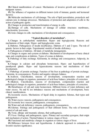 91
18. Clinical manifestations of cancer. Mechanisms of invasive growth and metastasis of
malignant tumors.
19. The influence of organism on different tumors (role of immune, genetic and hormonal
factors).
20. Molecular mechanisms of cell damage. The role of lipid peroxidation, proteolysis and
calcium ions in damage processes. Mechanisms of protection and adaptation of cells to the
action of pathogenic agents.
21. Changes in production and transformation of energy in cells.
22. Damage of cells. Mechanisms of damage of cellular structures: membranes,
mitochondria, lysosomes.
23. Ionic changes in cells: mechanisms of development and consequences.
“Typical disorders of metabolism”.
1. Changes in carbohydrate metabolism. Hyper- and hypoglycemia. Reasons and
mechanisms of their origin. Hyper- and hypoglycemic coma.
2. Diabetes. Pathogenesis of insulin insufficiency. Diabetes of 1 and 2 types. The role of
genetic factors in their origin. Experimental models of insulin deficiency.
3. Pathogenesis of diabetes. All kinds of metabolic derangements.
4. Changes in organs and systems at diabetes. Mechanism of development of basic clinical
signs and complications at diabetes. Types of comas at diabetes.
5. Pathology of fatty exchange. Ketonemia, its etiology and consequences. Adiposity, its
types.
6. Changes in calcium and phosphate homeostasis. Hypo- and hyperfunction of
parathyroid glands. Hypo- and hypercalcemia: reasons and mechanisms of their
development.
7. Pathology of protein exchange. Function of the liver at pathology of protein exchange.
Azotemia, its consequences. Positive and negative nitrogen balance.
8. Acidosis. Classification, reasons of development, compensation reaction and
pathological changes in organism, parameters of acid-base balance, principles of correction.
9. Alkalosis. Classification, reasons of development, compensation reaction and
pathological changes in organism, parameters of acid-base balance, principles of correction.
10. Disturbances of salt and water homeostasis. Different forms of water deficiency and
water excess. Na and K ion imbalance: reasons and mechanisms of development, basic
clinical manifestations.
11. Isosmotic excess. Mechanisms of liquid delay in organism. Edemas, their types and
pathogenesis.
12. Water excess: reasons, pathogenesis and consequences.
13. Isosmotic loss: reasons, pathogenesis, consequences.
14. Water and salt deficiency: reasons, pathogenesis, consequences.
15. Edemas. Etiology and pathogenesis of their different forms. The role of hormonal
control of salt and water.
16. Toxic, allergic and traumatic edemas, their pathogenesis.
17. Fever. Etiology and pathogenesis, types. Primary and secondary pyrogens, their origin
and mechanism of action. Thermal balance in various stages of fever.
18. Functional and metabolyc changes in organism at various stages of fever.
19. Difference between fever and hyperthermia. A dialectic approach to estimation of
feverish reaction significance.
 