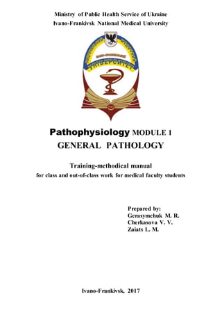 Ministry of Public Health Service of Ukraine
Ivano-Frankivsk National Medical University
Pathophysiology MODULE 1
GENERAL PATHOLOGY
Training-methodical manual
for class and out-of-class work for medical faculty students
Prepared by:
Gerasymchuk M. R.
Cherkasova V. V.
Zaiats L. M.
Ivano-Frankivsk, 2017
 