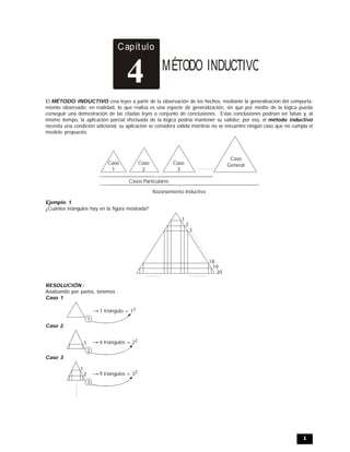 1
Capítulo
MÉTODO INDUCTIVO
4
El MÉTODO INDUCTIVO crea leyes a partir de la observación de los hechos, mediante la generalización del comporta-
miento observado; en realidad, lo que realiza es una especie de generalización, sin que por medio de la lógica pueda
conseguir una demostración de las citadas leyes o conjunto de conclusiones. Estas conclusiones podrían ser falsas y, al
mismo tiempo, la aplicación parcial efectuada de la lógica podría mantener su validez; por eso, el método inductivo
necesita una condición adicional, su aplicación se considera válida mientras no se encuentre ningún caso que no cumpla el
modelo propuesto.
Caso
1
Caso
2
Caso
3
Caso
General
Casos Particulares
Razonamiento Inductivo
Ejemplo 1
¿Cuántos triángulos hay en la figura mostrada?
1
2
3
18
19
20
RESOLUCIÓN :
Analizando por partes, tenemos :
Caso 1
1
1 triángulo = 12
Caso 2
1 4 triángulos = 22
2
Caso 3
1
9 triángulos = 32
2
3
 