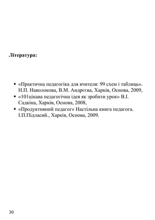 Література:
 «Практична педагогіка для вчителя: 99 схем і таблиць».
Н.П. Наволокова, В.М. Андрєєва, Харків, Основа, 2009,
 «101цікава педагогічна ідея як зробити урок» В.І.
Садкіна, Харків, Основа, 2008,
 «Продуктивний педагог» Настільна книга педагога.
І.П.Підласий., Харків, Основа, 2009.
30
 