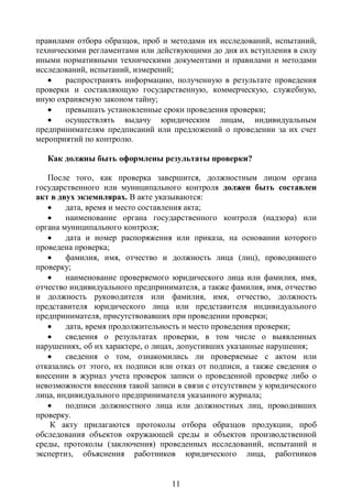 правилами отбора образцов, проб и методами их исследований, испытаний,
техническими регламентами или действующими до дня их вступления в силу
иными нормативными техническими документами и правилами и методами
исследований, испытаний, измерений;
      распространять информацию, полученную в результате проведения
проверки и составляющую государственную, коммерческую, служебную,
иную охраняемую законом тайну;
      превышать установленные сроки проведения проверки;
      осуществлять выдачу юридическим лицам, индивидуальным
предпринимателям предписаний или предложений о проведении за их счет
мероприятий по контролю.

   Как должны быть оформлены результаты проверки?

   После того, как проверка завершится, должностным лицом органа
государственного или муниципального контроля должен быть составлен
акт в двух экземплярах. В акте указываются:
       дата, время и место составления акта;
       наименование органа государственного контроля (надзора) или
органа муниципального контроля;
       дата и номер распоряжения или приказа, на основании которого
проведена проверка;
       фамилия, имя, отчество и должность лица (лиц), проводившего
проверку;
       наименование проверяемого юридического лица или фамилия, имя,
отчество индивидуального предпринимателя, а также фамилия, имя, отчество
и должность руководителя или фамилия, имя, отчество, должность
представителя юридического лица или представителя индивидуального
предпринимателя, присутствовавших при проведении проверки;
       дата, время продолжительность и место проведения проверки;
       сведения о результатах проверки, в том числе о выявленных
нарушениях, об их характере, о лицах, допустивших указанные нарушения;
       сведения о том, ознакомились ли проверяемые с актом или
отказались от этого, их подписи или отказ от подписи, а также сведения о
внесении в журнал учета проверок записи о проведенной проверке либо о
невозможности внесения такой записи в связи с отсутствием у юридического
лица, индивидуального предпринимателя указанного журнала;
       подписи должностного лица или должностных лиц, проводивших
проверку.
    К акту прилагаются протоколы отбора образцов продукции, проб
обследования объектов окружающей среды и объектов производственной
среды, протоколы (заключения) проведенных исследований, испытаний и
экспертиз, объяснения работников юридического лица, работников


                                  11
 