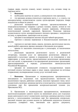(закрыв двери, опустив ставни), может покинуть его, оставив товар на
торговом месте.
    !   Внимание.
       необходимо наличие не одного, а совокупности этих признаков,
       эти признаки должны относиться к торговому месту, т. е. к месту, где
непосредственно осуществляется сделка купли-продажи (передача товара
покупателю в обмен на деньги).
    -   разносной мелкорозничной торговли продовольственными и
непродовольственными товарами с ручных тележек, корзин, лотков (в том
числе защищенных от атмосферных осадков каркасами, обтянутыми
полиэтиленовой пленкой, парусиной, брезентом). Разносная торговля
осуществляется путем непосредственного контакта продавца с покупателем
на дому, в учреждениях, транспорте или на улице;
    -   продажи в пассажирских вагонах поездов чайной продукции;
    -   торговли в киосках мороженым и безалкогольными напитками на
разлив;
    -   торговли из цистерн пивом, квасом, молоком, растительным маслом,
живой рыбой, керосином, вразвал овощами и бахчевыми культурами;
    -   приема от населения стеклопосуды и утильсырья, за исключением
металлолома;
    -   реализации предметов религиозного культа и религиозной
литературы, оказания услуг по проведению религиозных обрядов и
церемоний в культовых зданиях и сооружениях и на относящихся к ним
территориях, в иных местах, предоставленных религиозным организациям
для этих целей, в учреждениях и на предприятиях религиозных организаций,
зарегистрированных в порядке, установленном законодательством
Российской Федерации;
    -   продажи по номинальной стоимости государственных знаков
почтовой оплаты (почтовых марок и иных знаков, наносимых на почтовые
отправления), подтверждающих оплату услуг почтовой связи.

   !   Внимание. Организации и индивидуальные предприниматели,
находящиеся в отдаленных или труднодоступных местностях (за
исключением городов, районных центров, поселков городского типа), могут
осуществлять наличные денежные расчеты и (или) расчеты с использованием
платежных карт без применения контрольно-кассовой техники (см.
Приложение №2).

   3) Организации и индивидуальные предприниматели, являющиеся
налогоплательщиками единого налога на вмененный доход для отдельных
видов деятельности могут осуществлять наличные денежные расчеты и (или)
расчеты с использованием платежных карт без применения контрольно-
кассовой техники при условии выдачи по требованию покупателя (клиента)
документа (товарного чека, квитанции или другого документа,


                                    139
 
