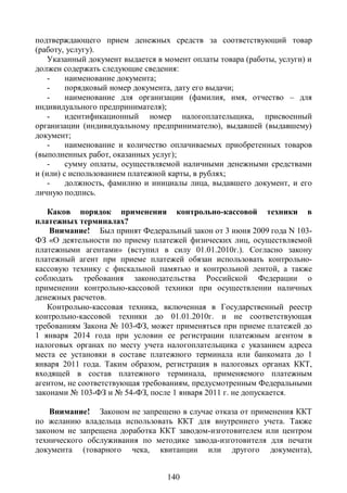 подтверждающего прием денежных средств за соответствующий товар
(работу, услугу).
    Указанный документ выдается в момент оплаты товара (работы, услуги) и
должен содержать следующие сведения:
    -    наименование документа;
    -    порядковый номер документа, дату его выдачи;
    -    наименование для организации (фамилия, имя, отчество – для
индивидуального предпринимателя);
    -    идентификационный номер налогоплательщика, присвоенный
организации (индивидуальному предпринимателю), выдавшей (выдавшему)
документ;
    -    наименование и количество оплачиваемых приобретенных товаров
(выполненных работ, оказанных услуг);
    -    сумму оплаты, осуществляемой наличными денежными средствами
и (или) с использованием платежной карты, в рублях;
    -    должность, фамилию и инициалы лица, выдавшего документ, и его
личную подпись.

   Каков порядок применения контрольно-кассовой техники в
платежных терминалах?
    Внимание! Был принят Федеральный закон от 3 июня 2009 года N 103-
ФЗ «О деятельности по приему платежей физических лиц, осуществляемой
платежными агентами» (вступил в силу 01.01.2010г.). Согласно закону
платежный агент при приеме платежей обязан использовать контрольно-
кассовую технику с фискальной памятью и контрольной лентой, а также
соблюдать требования законодательства Российской Федерации о
применении контрольно-кассовой техники при осуществлении наличных
денежных расчетов.
   Контрольно-кассовая техника, включенная в Государственный реестр
контрольно-кассовой техники до 01.01.2010г. и не соответствующая
требованиям Закона № 103-ФЗ, может применяться при приеме платежей до
1 января 2014 года при условии ее регистрации платежным агентом в
налоговых органах по месту учета налогоплательщика с указанием адреса
места ее установки в составе платежного терминала или банкомата до 1
января 2011 года. Таким образом, регистрация в налоговых органах ККТ,
входящей в состав платежного терминала, применяемого платежным
агентом, не соответствующая требованиям, предусмотренным Федеральными
законами № 103-ФЗ и № 54-ФЗ, после 1 января 2011 г. не допускается.

    Внимание! Законом не запрещено в случае отказа от применения ККТ
по желанию владельца использовать ККТ для внутреннего учета. Также
законом не запрещена доработка ККТ заводом-изготовителем или центром
технического обслуживания по методике завода-изготовителя для печати
документа (товарного чека, квитанции или другого документа),


                                  140
 