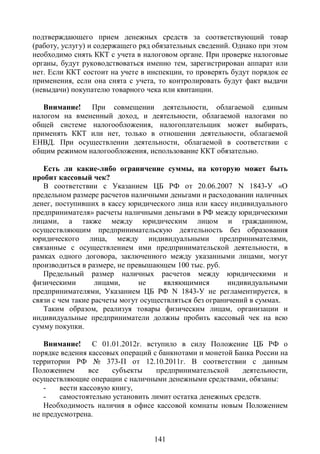 подтверждающего прием денежных средств за соответствующий товар
(работу, услугу) и содержащего ряд обязательных сведений. Однако при этом
необходимо снять ККТ с учета в налоговом органе. При проверке налоговые
органы, будут руководствоваться именно тем, зарегистрирован аппарат или
нет. Если ККТ состоит на учете в инспекции, то проверять будут порядок ее
применения, если она снята с учета, то контролировать будут факт выдачи
(невыдачи) покупателю товарного чека или квитанции.

   Внимание! При совмещении деятельности, облагаемой единым
налогом на вмененный доход, и деятельности, облагаемой налогами по
общей системе налогообложения, налогоплательщик может выбирать,
применять ККТ или нет, только в отношении деятельности, облагаемой
ЕНВД. При осуществлении деятельности, облагаемой в соответствии с
общим режимом налогообложения, использование ККТ обязательно.

   Есть ли какие-либо ограничение суммы, на которую может быть
пробит кассовый чек?
   В соответствии с Указанием ЦБ РФ от 20.06.2007 N 1843-У «О
предельном размере расчетов наличными деньгами и расходовании наличных
денег, поступивших в кассу юридического лица или кассу индивидуального
предпринимателя» расчеты наличными деньгами в РФ между юридическими
лицами, а также между юридическим лицом и гражданином,
осуществляющим предпринимательскую деятельность без образования
юридического лица, между индивидуальными предпринимателями,
связанные с осуществлением ими предпринимательской деятельности, в
рамках одного договора, заключенного между указанными лицами, могут
производиться в размере, не превышающем 100 тыс. руб.
   Предельный размер наличных расчетов между юридическими и
физическими        лицами,     не     являющимися        индивидуальными
предпринимателями, Указанием ЦБ РФ N 1843-У не регламентируется, в
связи с чем такие расчеты могут осуществляться без ограничений в суммах.
   Таким образом, реализуя товары физическим лицам, организации и
индивидуальные предприниматели должны пробить кассовый чек на всю
сумму покупки.

   Внимание! С 01.01.2012г. вступило в силу Положение ЦБ РФ о
порядке ведения кассовых операций с банкнотами и монетой Банка России на
территории РФ № 373-П от 12.10.2011г. В соответствии с данным
Положением       все   субъекты    предпринимательской     деятельности,
осуществляющие операции с наличными денежными средствами, обязаны:
   -    вести кассовую книгу,
   -    самостоятельно установить лимит остатка денежных средств.
   Необходимость наличия в офисе кассовой комнаты новым Положением
не предусмотрена.


                                  141
 