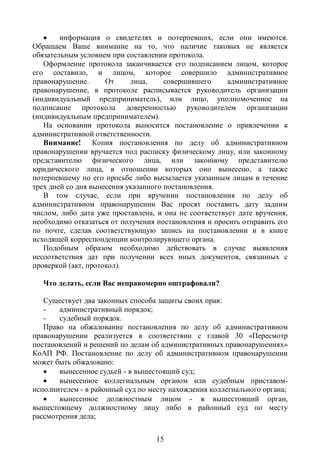     информация о свидетелях и потерпевших, если они имеются.
Обращаем Ваше внимание на то, что наличие таковых не является
обязательным условием при составлении протокола.
   Оформление протокола заканчивается его подписанием лицом, которое
его составило, и лицом, которое совершило административное
правонарушение.      От     лица,     совершившего     административное
правонарушение, в протоколе расписывается руководитель организации
(индивидуальный предприниматель), или лицо, уполномоченное на
подписание протокола доверенностью руководителем организации
(индивидуальным предпринимателем).
   На основании протокола выносится постановление о привлечении к
административной ответственности.
   Внимание! Копия постановления по делу об административном
правонарушении вручается под расписку физическому лицу, или законному
представителю физического лица, или законному представителю
юридического лица, в отношении которых оно вынесено, а также
потерпевшему по его просьбе либо высылается указанным лицам в течение
трех дней со дня вынесения указанного постановления.
   В том случае, если при вручении постановления по делу об
административном правонарушении Вас просят поставить дату задним
числом, либо дата уже проставлена, и она не соответствует дате вручения,
необходимо отказаться от получения постановления и просить отправить его
по почте, сделав соответствующую запись на постановлении и в книге
исходящей корреспонденции контролирующего органа.
   Подобным образом необходимо действовать в случае выявления
несоответствия дат при получении всех иных документов, связанных с
проверкой (акт, протокол).

   Что делать, если Вас неправомерно оштрафовали?

   Существует два законных способа защиты своих прав:
   -   административный порядок;
   -   судебный порядок.
   Право на обжалование постановления по делу об административном
правонарушении реализуется в соответствии с главой 30 «Пересмотр
постановлений и решений по делам об административных правонарушениях»
КоАП РФ. Постановление по делу об административном правонарушении
может быть обжаловано:
      вынесенное судьей - в вышестоящий суд;
      вынесенное коллегиальным органом или судебным приставом-
исполнителем - в районный суд по месту нахождения коллегиального органа;
      вынесенное должностным лицом - в вышестоящий орган,
вышестоящему должностному лицу либо в районный суд по месту
рассмотрения дела;


                                  15
 