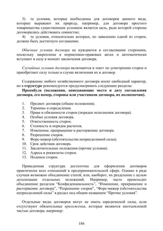 3) те условия, которые необходимы для договоров данного вида,
которые выражают их природу, например, для договора простого
товарищества существенным условием является цель, ради которой стороны
договорились действовать совместно;
   4) те условия, относительно которых, по заявлению одной из сторон,
должно быть достигнуто соглашение.

   Обычные условия договора не нуждаются в согласовании сторонами,
поскольку закреплены в нормативно-правовых актах и автоматически
вступают в силу в момент заключения договора.

   Случайные условия договора включаются в текст по усмотрению сторон и
приобретают силу только в случае включения их в договор.

   Содержание любого хозяйственного договора носит свободный характер,
но в структуре рекомендуется предусматривать следующие разделы:
   Преамбула (положения, описывающие место и дату составления
договора, его номер, стороны или участников договора, их полномочия).

   1.    Предмет договора (общие положения).
   2.    Термины и определения.
   3.    Права и обязанности сторон (порядок исполнения договора).
   4.    Особые условия договора.
   5.    Ответственность сторон.
   6.    Стоимость и порядок расчетов.
   7.    Изменение, прекращение и расторжение договора.
   8.    Разрешение споров.
   9.    Форс-мажор (обстоятельства непреодолимой силы).
   10.   Срок действия договора.
   11.   Заключительные положения (прочие условия).
   12.   Адреса и реквизиты сторон.
   13.   Подписи сторон.

   Приведенная структура достаточна для оформления договоров
практически всех отношений в предпринимательской сфере. Однако в ряде
случаев возможно объединение статей, или, наоборот, их разделение с целью
детализации отдельных положений. Например, часто происходит
объединение разделов “Конфиденциальность”, “Изменение, прекращение и
расторжение договора”, “Разрешение споров”, “Форс-мажор (обстоятельства
непреодолимой силы” в раздел под общим названием “Прочие условия”.

   Отдельные виды договоров могут не иметь юридической силы, если
отсутствуют обязательные приложения, которые являются неотъемлемой
частью договора, например:


                                    186
 