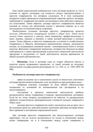 Еще одной существенной особенностью этого договора является то, что в
отличие от других договоров, где интересы сторон противоположны, в
простом товариществе эти интересы совпадают. И в этом совпадении
интересов сторон проявляется координационный характер данного договора,
требующий от товарищей постоянно согласовывать свои действия в процессе
его исполнения. Таким образом, договор простого товарищества является
основой не только для заключения сделок с третьими лицами, но и для
последующих соглашений между сторонами.
   Необходимым условием договора простого товарищества является
внесение (обязательное) товарищами вкладов в общее дело. Такой вклад
может быть выражен в деньгах, ином имуществе, профессиональных и
иных знаниях, навыках и умениях, а также деловой репутации и деловых
связях. Таким образом, в простом товариществе, в отличие от хозяйственных
товариществ и обществ, являющихся юридическими лицами, допускаются
вклады, не поддающиеся денежной оценке - нематериальные блага и личные
качества. Внесенное товарищами имущество, которым они обладали на праве
собственности, а также произведенная в результате совместной деятельности
продукция и полученные от такой деятельности доходы признаются их
общей долевой собственностью.

   !    Внимание. Если в договоре одна из сторон обязуется внести в
качестве взноса недвижимое имущество, то такой договор не подлежит
обязательной государственной регистрации (п.1 ст. 164, ст. ст. 1041-1054 ГК
РФ).

   Особенности договора простого товарищества:

   -    права на ведение дел и заключение сделок от имени всех участников
договора предполагаются равными, если договором не предусмотрено иное;
   -    товарищи отвечают солидарно по всем общим обязательствам
независимо от оснований их возникновения (по договорным и по
внедоговорным);
   -    получаемая в процессе совместной деятельности прибыль
распределяется между товарищами в порядке, предусмотренном договором.
Если же по этому вопросу договоренности не имеется, то распределение
прибыли осуществляется пропорционально стоимости вкладов товарищей в
общее дело;
   -    договор простого товарищества может заключаться как на срок, так и
без указания срока его действия (момент окончания действия договора может
быть привязан к достижению определенной цели).

   Для договора простого товарищества как многостороннего договора
характерно, что он может прекратиться не только в отношениях между
всеми товарищами, но и в отношениях между одним товарищем и


                                   193
 