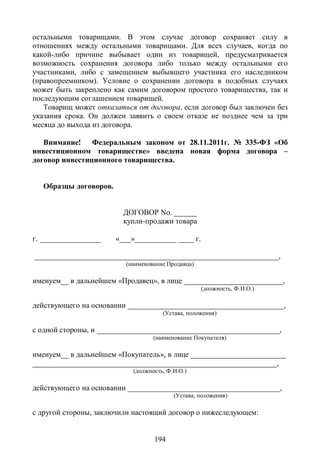 остальными товарищами. В этом случае договор сохраняет силу в
отношениях между остальными товарищами. Для всех случаев, когда по
какой-либо причине выбывает один из товарищей, предусматривается
возможность сохранения договора либо только между остальными его
участниками, либо с замещением выбывшего участника его наследником
(правопреемником). Условие о сохранении договора в подобных случаях
может быть закреплено как самим договором простого товарищества, так и
последующим соглашением товарищей.
   Товарищ может отказаться от договора, если договор был заключен без
указания срока. Он должен заявить о своем отказе не позднее чем за три
месяца до выхода из договора.

   Внимание! Федеральным законом от 28.11.2011г. № 335-ФЗ «Об
инвестиционном товариществе» введена новая форма договора –
договор инвестиционного товарищества.


   Образцы договоров.


                          ДОГОВОР No. ______
                          купли-продажи товара

г. ________________     «___»___________ ____ г.

________________________________________________________________,
                          (наименование Продавца)

именуем__ в дальнейшем «Продавец», в лице __________________________,
                                                    (должность, Ф.И.О.)

действующего на основании _________________________________________,
                                      (Устава, положения)

с одной стороны, и ________________________________________________,
                                   (наименование Покупателя)

именуем__ в дальнейшем «Покупатель», в лице _________________________
________________________________________________________________,
                            (должность, Ф.И.О.)

действующего на основании ________________________________________,
                                          (Устава, положения)

с другой стороны, заключили настоящий договор о нижеследующем:


                                   194
 