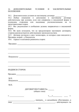 16. ДОПОЛНИТЕЛЬНЫЕ            УСЛОВИЯ       И     ЗАКЛЮЧИТЕЛЬНЫЕ
ПОЛОЖЕНИЯ

16.1. Дополнительные условия по настоящему договору: ___________.
16.2. Любые изменения и дополнения к настоящему договору
действительны при условии, если они совершены в письменной форме и
подписаны сторонами или надлежаще уполномоченными на то
представителями сторон.
16.3. Все уведомления и сообщения должны направляться в письменной
форме.
16.4. Во всем остальном, что не предусмотрено настоящим договором,
стороны руководствуются действующим законодательством.
16.5. Договор составлен в двух экземплярах, из которых один находится у
Продавца, второй - у Покупателя.
16.6. Адреса и платежные реквизиты сторон:

Продавец: ________________________________________________________

_________________________________________________________________

_________________________________________________________________

Покупатель: ______________________________________________________

_________________________________________________________________

__________________________________________________________________

ПОДПИСИ СТОРОН:

Продавец __________________________

М.П.
Покупатель ________________________

М.П.

                     ДОГОВОР ПОСТАВКИ No. ______
                            (общего типа)

г. _______________                           «___»__________   ____   г.

____________________________, именуем__ в дальнейшем «Поставщик», в
лице _____________________________________________, действующего на


                                 201
 