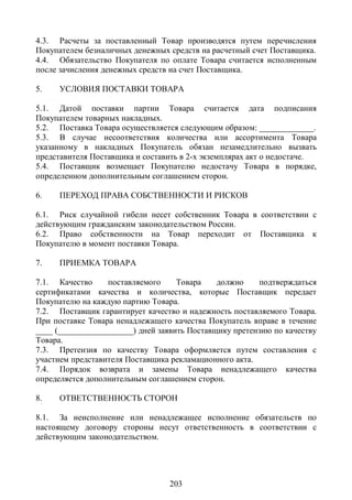 4.3. Расчеты за поставленный Товар производятся путем перечисления
Покупателем безналичных денежных средств на расчетный счет Поставщика.
4.4. Обязательство Покупателя по оплате Товара считается исполненным
после зачисления денежных средств на счет Поставщика.

5.    УСЛОВИЯ ПОСТАВКИ ТОВАРА

5.1. Датой поставки партии Товара считается дата подписания
Покупателем товарных накладных.
5.2. Поставка Товара осуществляется следующим образом: _____________.
5.3. В случае несоответствия количества или ассортимента Товара
указанному в накладных Покупатель обязан незамедлительно вызвать
представителя Поставщика и составить в 2-х экземплярах акт о недостаче.
5.4. Поставщик возмещает Покупателю недостачу Товара в порядке,
определенном дополнительным соглашением сторон.

6.    ПЕРЕХОД ПРАВА СОБСТВЕННОСТИ И РИСКОВ

6.1. Риск случайной гибели несет собственник Товара в соответствии с
действующим гражданским законодательством России.
6.2. Право собственности на Товар переходит от Поставщика к
Покупателю в момент поставки Товара.

7.    ПРИЕМКА ТОВАРА

7.1. Качество     поставляемого     Товара    должно    подтверждаться
сертификатами качества и количества, которые Поставщик передает
Покупателю на каждую партию Товара.
7.2. Поставщик гарантирует качество и надежность поставляемого Товара.
При поставке Товара ненадлежащего качества Покупатель вправе в течение
____ (__________________) дней заявить Поставщику претензию по качеству
Товара.
7.3. Претензия по качеству Товара оформляется путем составления с
участием представителя Поставщика рекламационного акта.
7.4. Порядок возврата и замены Товара ненадлежащего качества
определяется дополнительным соглашением сторон.

8.    ОТВЕТСТВЕННОСТЬ СТОРОН

8.1. За неисполнение или ненадлежащее исполнение обязательств по
настоящему договору стороны несут ответственность в соответствии с
действующим законодательством.




                                 203
 