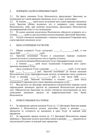 2.    ПОРЯДОК СДАЧИ И ПРИЕМКИ РАБОТ

2.1. По факту оказания Услуг Исполнитель представляет Заказчику на
подписание акт сдачи-приемки оказанных услуг в двух экземплярах.
2.2. В течение _____ дней после получения акта сдачи-приемки оказанных
услуг Заказчик обязан подписать его и направить один экземпляр
Исполнителю, либо, при наличии недостатков, представить Исполнителю
мотивированный отказ от его подписания.
2.3. В случае наличия недостатков Исполнитель обязуется устранить их в
течение _____ дней со дня получения соответствующих претензий Заказчика.
2.4. Услуги считаются оказанными с момента подписания Сторонами акта
сдачи-приемки оказанных услуг.

3.    ЦЕНА И ПОРЯДОК РАСЧЕТОВ

3.1. Общая стоимость Услуг составляет _____ (__________) руб., в том
числе НДС _____ (__________) руб.
3.2. Заказчик оплачивает Услуги в следующем порядке (выбрать
нужное/возможно установление иного порядка оплаты)
-     до начала оказания Исполнителем Услуг (предварительная оплата).
-     в течение _____ дней после подписания Сторонами акта сдачи-
приемки оказанных Услуг.
-     часть стоимости Услуг в размере _____ (__________) руб., в том числе
НДС _____ (__________) руб., Заказчик оплачивает до начала оказания
Исполнителем услуг (предварительная оплата), оставшуюся часть стоимости
Услуг в размере _____ (__________) руб., в том числе НДС _____
(__________) руб., Заказчик оплачивает в течение _____ дней после
подписания Сторонами акта сдачи-приемки оказанных услуг.
3.3. Все расчеты по Договору производятся в безналичном порядке путем
перечисления денежных средств на указанный Исполнителем расчетный
счет. Обязательства Заказчика по оплате считаются исполненными на дату
зачисления денежных средств на корреспондентский счет банка
Исполнителя.

4.    ОТВЕТСТВЕННОСТЬ СТОРОН

4.1. За нарушение сроков оказания Услуг (п. 1.3 Договора) Заказчик вправе
требовать с Исполнителя уплаты неустойки (пени) в размере _____
процентов от стоимости не оказанных в срок Услуг за каждый день
просрочки.
4.2. За нарушение сроков оплаты (п. 3.2 Договора) Исполнитель вправе
требовать с Заказчика уплаты неустойки (пени) в размере _____ процентов от
неуплаченной суммы за каждый день просрочки.



                                   211
 