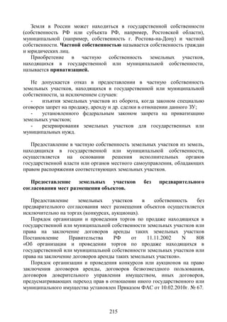 Земля в России может находиться в государственной собственности
(собственность РФ или субъекта РФ, например, Ростовской области),
муниципальной (например, собственность г. Ростова-на-Дону) и частной
собственности. Частной собственностью называется собственность граждан
и юридических лиц.
   Приобретение в частную собственность земельных участков,
находящихся в государственной или муниципальной собственности,
называется приватизацией.

   Не допускается отказ в предоставлении в частную собственность
земельных участков, находящихся в государственной или муниципальной
собственности, за исключением случаев:
   -    изъятия земельных участков из оборота, когда законом специально
оговорен запрет на продажу, аренду и др. сделки в отношении данного ЗУ;
   -    установленного федеральным законом запрета на приватизацию
земельных участков;
   -    резервирования земельных участков для государственных или
муниципальных нужд.

   Предоставление в частную собственность земельных участков из земель,
находящихся в государственной или муниципальной собственности,
осуществляется на основании решения исполнительных органов
государственной власти или органов местного самоуправления, обладающих
правом распоряжения соответствующих земельных участков.

   Предоставление    земельных участков        без   предварительного
согласования мест размещения объектов.

   Предоставление     земельных     участков    в    собственность без
предварительного согласования мест размещения объектов осуществляется
исключительно на торгах (конкурсах, аукционах).
   Порядок организации и проведения торгов по продаже находящихся в
государственной или муниципальной собственности земельных участков или
права на заключение договоров аренды таких земельных участков
Постановление     Правительства      РФ     от    11.11.2002    N  808
«Об организации и проведении торгов по продаже находящихся в
государственной или муниципальной собственности земельных участков или
права на заключение договоров аренды таких земельных участков».
   Порядок организации и проведения конкурсов или аукционов на право
заключения договоров аренды, договоров безвозмездного пользования,
договоров доверительного управления имуществом, иных договоров,
предусматривающих переход прав в отношении иного государственного или
муниципального имущества установлен Приказом ФАС от 10.02.2010г. № 67.



                                 215
 