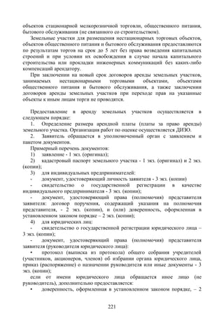 объектов стационарной мелкорозничной торговли, общественного питания,
бытового обслуживания (не связанного со строительством).
   Земельные участки для размещения нестационарных торговых объектов,
объектов общественного питания и бытового обслуживания предоставляются
по результатам торгов на срок до 5 лет без права возведения капитальных
строений и при условии их освобождения в случае начала капитального
строительства или прокладки инженерных коммуникаций без каких-либо
компенсаций арендатору.
   При заключении на новый срок договоров аренды земельных участков,
занимаемых     нестационарными     торговыми     объектами,   объектами
общественного питания и бытового обслуживания, а также заключении
договоров аренды земельных участков при переходе прав на указанные
объекты к иным лицам торги не проводятся.

    Предоставление в аренду земельных участков осуществляется в
следующем порядке:
    1. Определение размера арендной платы (платы за право аренды)
земельного участка. Организация работ по оценке осуществляется ДИЗО.
    2. Заявитель обращается в уполномоченный орган с заявлением и
пакетом документов.
    Примерный перечень документов:
    1) заявление - 1 экз. (оригинал);
    2) кадастровый паспорт земельного участка - 1 экз. (оригинал) и 2 экз.
(копии);
    3) для индивидуальных предпринимателей:
    -    документ, удостоверяющий личность заявителя - 3 экз. (копии)
    -    свидетельство о государственной регистрации в качестве
индивидуального предпринимателя - 3 экз. (копии);
    -    документ, удостоверяющий права (полномочия) представителя
заявителя: договор поручения, содержащий указания на полномочия
представителя, - 2 экз. (копии), и (или) доверенность, оформленная в
установленном законом порядке – 2 экз. (копии);
    4) для юридических лиц:
    -    свидетельство о государственной регистрации юридического лица –
3 экз. (копии);
    -    документ, удостоверяющий права (полномочия) представителя
заявителя (руководителя юридического лица):
    •    протокол (выписка из протокола) общего собрания учредителей
(участников, акционеров, членов) об избрании органа юридического лица,
приказ (распоряжение) о назначении руководителя или иные документы - 3
экз. (копии);
    если от имени юридического лица обращается иное лицо (не
руководитель), дополнительно предоставляется:
    •    доверенность, оформленная в установленном законом порядке, – 2


                                   221
 